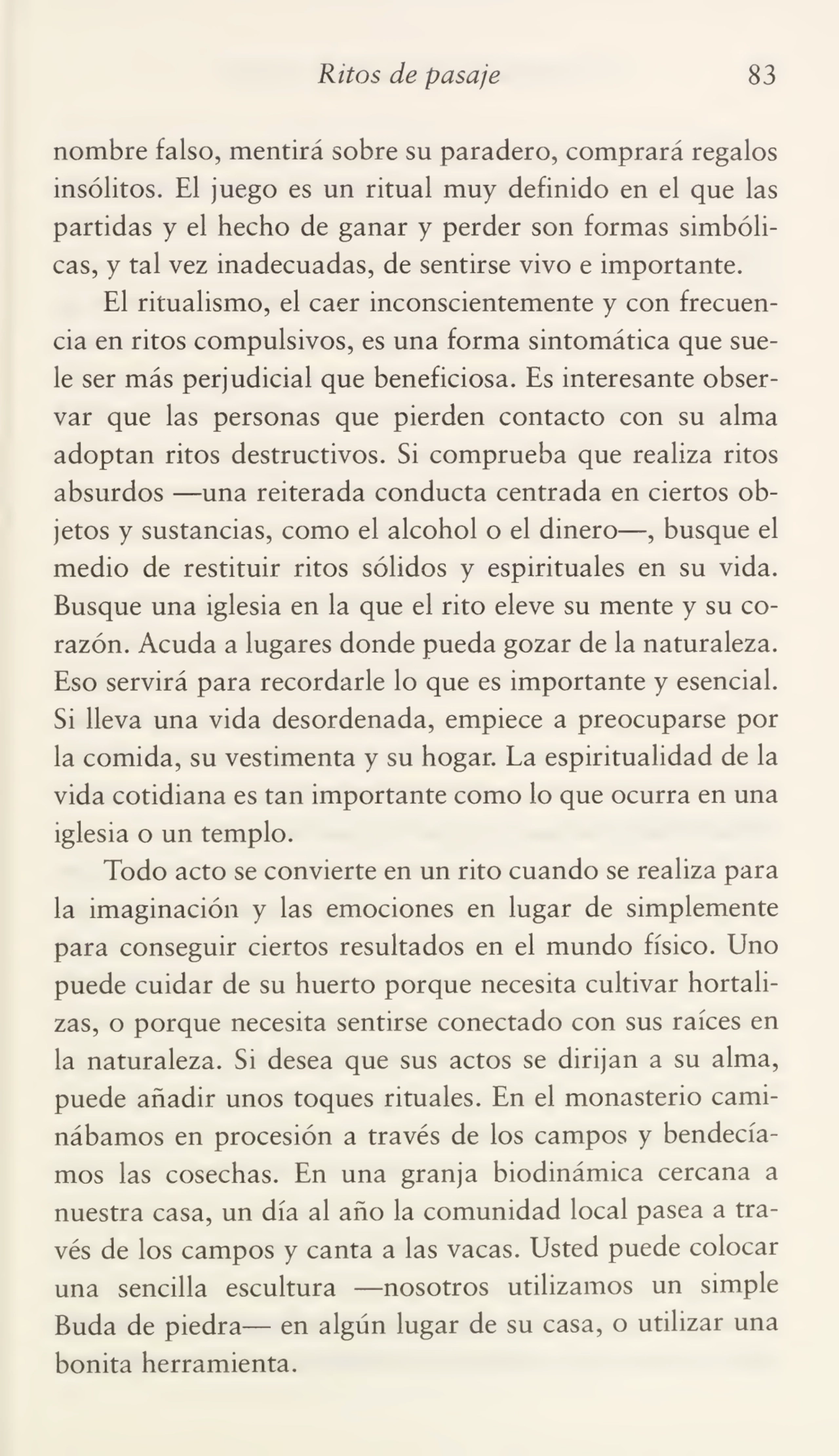 Ritos de pasaje 83
nombre falso, mentirá sobre su paradero, comprará regalos
insólitos. El juego es un ritual muy definido en el que las
partidas y el hecho de ganar y perder son formas simbóli¬
cas, y tal vez inadecuadas, de sentirse vivo e importante.
El ritualismo, el caer inconscientemente y con frecuen¬
cia en ritos compulsivos, es una forma sintomática que sue¬
le ser más perjudicial que beneficiosa. Es interesante obser¬
var que las personas que pierden contacto con su alma
adoptan ritos destructivos. Si comprueba que realiza ritos
absurdos —una reiterada conducta centrada en ciertos ob¬
jetos y sustancias, como el alcohol o el dinero—, busque el
medio de restituir ritos sólidos y espirituales en su vida.
Busque una iglesia en la que el rito eleve su mente y su co¬
razón. Acuda a lugares donde pueda gozar de la naturaleza.
Eso servirá para recordarle lo que es importante y esencial.
Si lleva una vida desordenada, empiece a preocuparse por
la comida, su vestimenta y su hogar. La espiritualidad de la
vida cotidiana es tan importante como lo que ocurra en una
iglesia o un templo.
Todo acto se convierte en un rito cuando se realiza para
la imaginación y las emociones en lugar de simplemente
para conseguir ciertos resultados en el mundo físico. Uno
puede cuidar de su huerto porque necesita cultivar hortali¬
zas, o porque necesita sentirse conectado con sus raíces en
la naturaleza. Si desea que sus actos se dirijan a su alma,
puede añadir unos toques rituales. En el monasterio cami¬
nábamos en procesión a través de los campos y bendecía¬
mos las cosechas. En una granja biodinámica cercana a
nuestra casa, un día al año la comunidad local pasea a tra¬
vés de los campos y canta a las vacas. Usted puede colocar
una sencilla escultura —nosotros utilizamos un simple
Buda de piedra— en algún lugar de su casa, o utilizar una
bonita herramienta.