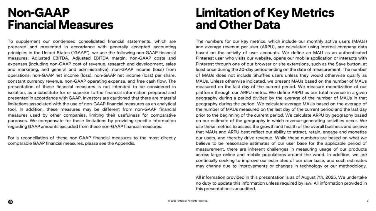 Non-GAAP
Financial Measures
Limitation of Key Metrics
and Other Data
2
To supplement our condensed consolidated financial statements, which are
prepared and presented in accordance with generally accepted accounting
principles in the United States ("GAAP"), we use the following non-GAAP financial
measures: Adjusted EBITDA, Adjusted EBITDA margin, non-GAAP costs and
expenses (including non-GAAP cost of revenue, research and development, sales
and marketing, and general and administrative), non-GAAP income (loss) from
operations, non-GAAP net income (loss), non-GAAP net income (loss) per share,
constant currency revenue, non-GAAP operating expense, and free cash flow. The
presentation of these financial measures is not intended to be considered in
isolation, as a substitute for or superior to the financial information prepared and
presented in accordance with GAAP. Investors are cautioned that there are material
limitations associated with the use of non-GAAP financial measures as an analytical
tool. In addition, these measures may be different from non-GAAP financial
measures used by other companies, limiting their usefulness for comparative
purposes. We compensate for these limitations by providing specific information
regarding GAAP amounts excluded from these non-GAAP financial measures.
For a reconciliation of these non-GAAP financial measures to the most directly
comparable GAAP financial measures, please see the Appendix.
The numbers for our key metrics, which include our monthly active users (MAUs)
and average revenue per user (ARPU), are calculated using internal company data
based on the activity of user accounts. We define an MAU as an authenticated
Pinterest user who visits our website, opens our mobile application or interacts with
Pinterest through one of our browser or site extensions, such as the Save button, at
least once during the 30-day period ending on the date of measurement. The number
of MAUs does not include Shuffles users unless they would otherwise qualify as
MAUs. Unless otherwise indicated, we present MAUs based on the number of MAUs
measured on the last day of the current period. We measure monetization of our
platform through our ARPU metric. We define ARPU as our total revenue in a given
geography during a period divided by the average of the number of MAUs in that
geography during the period. We calculate average MAUs based on the average of
the number of MAUs measured on the last day of the current period and the last day
prior to the beginning of the current period. We calculate ARPU by geography based
on our estimate of the geography in which revenue-generating activities occur. We
use these metrics to assess the growth and health of the overall business and believe
that MAUs and ARPU best reflect our ability to attract, retain, engage and monetize
our users, and thereby drive revenue. While these numbers are based on what we
believe to be reasonable estimates of our user base for the applicable period of
measurement, there are inherent challenges in measuring usage of our products
across large online and mobile populations around the world. In addition, we are
continually seeking to improve our estimates of our user base, and such estimates
may change due to improvements or changes in technology or our methodology.
All information provided in this presentation is as of August 7th, 2025. We undertake
no duty to update this information unless required by law. All information provided in
this presentation is unaudited.
© 2025 Pinterest. All rights reserved.
