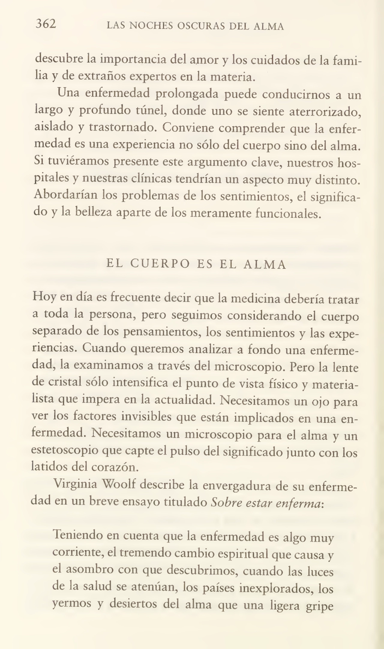 362 LAS NOCHES OSCURAS DEL ALMA
descubre la importancia del amor y los cuidados de la fami¬
lia y de extraños expertos en la materia.
Una enfermedad prolongada puede conducirnos a un
largo y profundo túnel, donde uno se siente aterrorizado,
aislado y trastornado. Conviene comprender que la enfer¬
medad es una experiencia no sólo del cuerpo sino del alma.
Si tuviéramos presente este argumento clave, nuestros hos¬
pitales y nuestras clínicas tendrían un aspecto muy distinto.
Abordarían los problemas de los sentimientos, el significa¬
do y la belleza aparte de ios meramente funcionales.
EL CUERPO ES EL ALMA
Hoy en día es frecuente decir que la medicina debería tratar
a toda la persona, pero seguimos considerando el cuerpo
separado de los pensamientos, los sentimientos y las expe¬
riencias. Cuando queremos analizar a fondo una enferme¬
dad, la examinamos a través del microscopio. Pero la lente
de cristal sólo intensifica el punto de vista físico y materia¬
lista que impera en la actualidad. Necesitamos un ojo para
ver los factores invisibles que están implicados en una en¬
fermedad. Necesitamos un microscopio para el alma y un
estetoscopio que capte el pulso del significado junto con los
latidos del corazón.
Virginia Woolf describe la envergadura de su enferme¬
dad en un breve ensayo titulado Sobre estar enferma:
Teniendo en cuenta que la enfermedad es algo muy
corriente, el tremendo cambio espiritual que causa y
el asombro con que descubrimos, cuando las luces
de la salud se atenúan, los países inexplorados, los
yermos y desiertos del alma que una ligera gripe