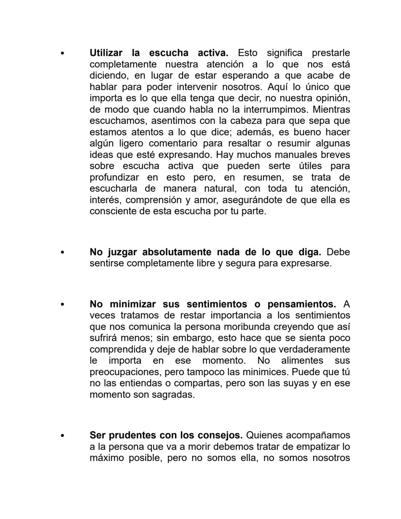 Utilizar la escucha activa. Esto significa prestarle
completamente nuestra atención a lo que nos está
diciendo, en lugar de estar esperando a que acabe de
hablar para poder intervenir nosotros. Aquí lo único que
importa es lo que ella tenga que decir, no nuestra opinión,
de modo que cuando habla no la interrumpimos. Mientras
escuchamos, asentimos con la cabeza para que sepa que
estamos atentos a lo que dice; además, es bueno hacer
algún ligero comentario para resaltar o resumir algunas
ideas que esté expresando. Hay muchos manuales breves
sobre escucha activa que pueden serte útiles para
profundizar en esto pero, en resumen, se trata de
escucharla de manera natural, con toda tu atención,
interés, comprensión y amor, asegurándote de que ella es
consciente de esta escucha por tu parte.
No juzgar absolutamente nada de lo que diga. Debe
sentirse completamente libre y segura para expresarse.
No minimizar sus sentimientos o pensamientos. A
veces tratamos de restar importancia a los sentimientos
que nos comunica la persona moribunda creyendo que así
sufrirá menos; sin embargo, esto hace que se sienta poco
comprendida y deje de hablar sobre lo que verdaderamente
le importa en ese momento. No alimentes sus
preocupaciones, pero tampoco las minimices. Puede que tú
no las entiendas o compartas, pero son las suyas y en ese
momento son sagradas.
Ser prudentes con los consejos. Quienes acompañamos
a la persona que va a morir debemos tratar de empatizar lo
máximo posible, pero no somos ella, no somos nosotros