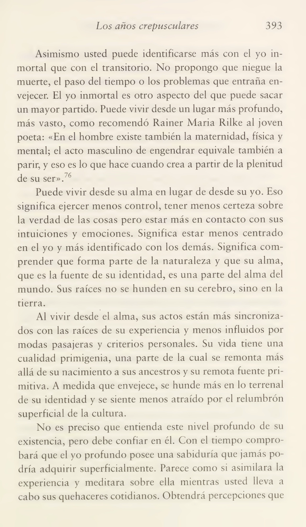 Los años crepusculares 393
Asimismo usted puede identificarse más con el yo in¬
mortal que con el transitorio. No propongo que niegue la
muerte, el paso del tiempo o los problemas que entraña en¬
vejecer. El yo inmortal es otro aspecto del que puede sacar
un mayor partido. Puede vivir desde un lugar más profundo,
más vasto, como recomendó Rainer Maria Rilke al joven
poeta: «En el hombre existe también la maternidad, física y
mental; el acto masculino de engendrar equivale también a
parir, y eso es lo que hace cuando crea a partir de la plenitud
de su ser».76
Puede vivir desde su alma en lugar de desde su yo. Eso
significa ejercer menos control, tener menos certeza sobre
la verdad de las cosas pero estar más en contacto con sus
intuiciones y emociones. Significa estar menos centrado
en el yo y más identificado con los demás. Significa com¬
prender que forma parte de la naturaleza y que su alma,
que es la fuente de su identidad, es una parte del alma del
mundo. Sus raíces no se hunden en su cerebro, sino en la
tierra.
Al vivir desde el alma, sus actos están más sincroniza¬
dos con las raíces de su experiencia y menos influidos por
modas pasajeras y criterios personales. Su vida tiene una
cualidad primigenia, una parte de la cual se remonta más
allá de su nacimiento a sus ancestros y su remota fuente pri¬
mitiva. A medida que envejece, se hunde más en lo terrenal
de su identidad y se siente menos atraído por el relumbrón
superficial de la cultura.
No es preciso que entienda este nivel profundo de su
existencia, pero debe confiar en él. Con el tiempo compro¬
bará que el yo profundo posee una sabiduría que jamás po¬
dría adquirir superficialmente. Parece como si asimilara la
experiencia y meditara sobre ella mientras usted lleva a
cabo sus quehaceres cotidianos. Obtendrá percepciones que