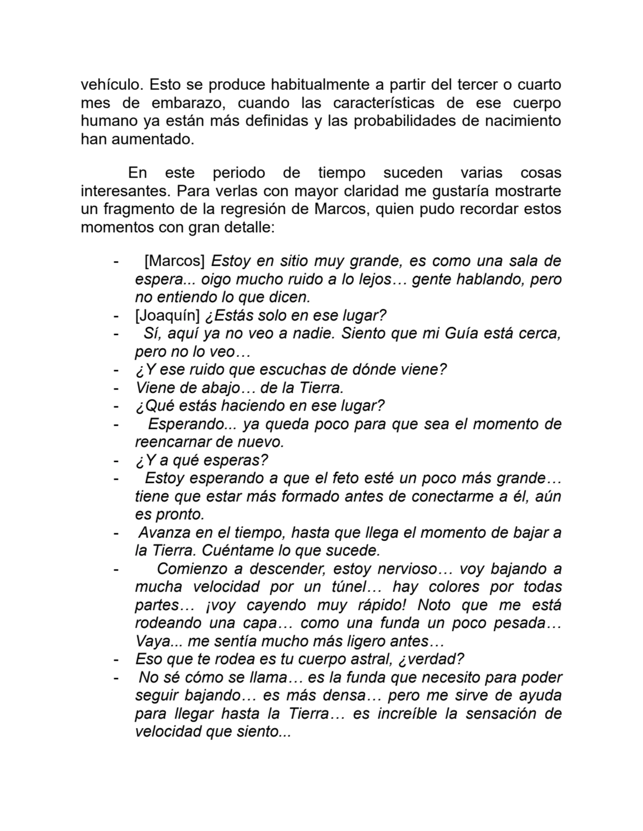 vehículo. Esto se produce habitualmente a partir del tercer o cuarto
mes de embarazo, cuando las características de ese cuerpo
humano ya están más definidas y las probabilidades de nacimiento
han aumentado.
En este periodo de tiempo suceden varias cosas
interesantes. Para verlas con mayor claridad me gustaría mostrarte
un fragmento de la regresión de Marcos, quien pudo recordar estos
momentos con gran detalle:
- [Marcos] Estoy en sitio muy grande, es como una sala de
espera... oigo mucho ruido a lo lejos… gente hablando, pero
no entiendo lo que dicen.
- [Joaquín] ¿Estás solo en ese lugar?
- Sí, aquí ya no veo a nadie. Siento que mi Guía está cerca,
pero no lo veo…
- ¿Y ese ruido que escuchas de dónde viene?
- Viene de abajo… de la Tierra.
- ¿Qué estás haciendo en ese lugar?
- Esperando... ya queda poco para que sea el momento de
reencarnar de nuevo.
- ¿Y a qué esperas?
- Estoy esperando a que el feto esté un poco más grande…
tiene que estar más formado antes de conectarme a él, aún
es pronto.
- Avanza en el tiempo, hasta que llega el momento de bajar a
la Tierra. Cuéntame lo que sucede.
- Comienzo a descender, estoy nervioso… voy bajando a
mucha velocidad por un túnel… hay colores por todas
partes… ¡voy cayendo muy rápido! Noto que me está
rodeando una capa… como una funda un poco pesada…
Vaya... me sentía mucho más ligero antes…
- Eso que te rodea es tu cuerpo astral, ¿verdad?
- No sé cómo se llama… es la funda que necesito para poder
seguir bajando… es más densa… pero me sirve de ayuda
para llegar hasta la Tierra… es increíble la sensación de
velocidad que siento...