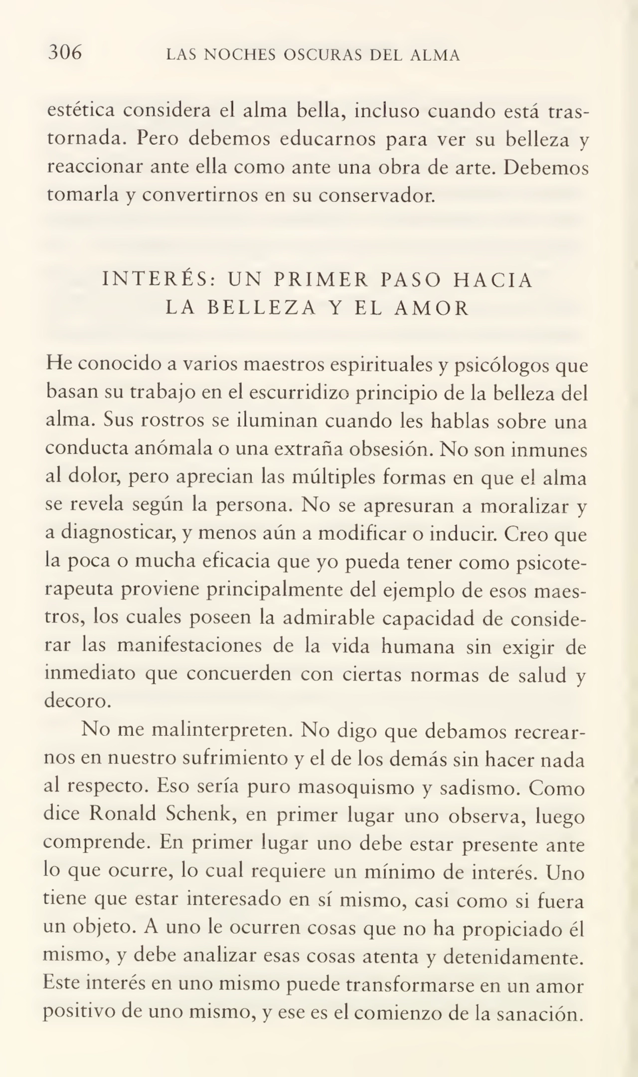306 LAS NOCHES OSCURAS DEL ALMA
estética considera el alma bella, incluso cuando está tras¬
tornada. Pero debemos educarnos para ver su belleza y
reaccionar ante ella como ante una obra de arte. Debemos
tomarla y convertirnos en su conservador.
INTERÉS: UN PRIMER PASO HACIA
LA BELLEZA Y EL AMOR
He conocido a varios maestros espirituales y psicólogos que
basan su trabajo en el escurridizo principio de la belleza del
alma. Sus rostros se iluminan cuando les hablas sobre una
conducta anómala o una extraña obsesión. No son inmunes
al dolor, pero aprecian las múltiples formas en que el alma
se revela según la persona. No se apresuran a moralizar y
a diagnosticar, y menos aún a modificar o inducir. Creo que
la poca o mucha eficacia que yo pueda tener como psicoterapeuta proviene principalmente del ejemplo de esos maes¬
tros, los cuales poseen la admirable capacidad de conside¬
rar las manifestaciones de la vida humana sin exigir de
inmediato que concuerden con ciertas normas de salud y
decoro.
No me malinterpreten. No digo que debamos recrear¬
nos en nuestro sufrimiento y el de los demás sin hacer nada
al respecto. Eso sería puro masoquismo y sadismo. Como
dice Ronald Schenk, en primer lugar uno observa, luego
comprende. En primer lugar uno debe estar presente ante
lo que ocurre, lo cual requiere un mínimo de interés. Uno
tiene que estar interesado en sí mismo, casi como si fuera
un objeto. A uno le ocurren cosas que no ha propiciado él
mismo, y debe analizar esas cosas atenta y detenidamente.
Este interés en uno mismo puede transformarse en un amor
positivo de uno mismo, y ese es el comienzo de la sanación.