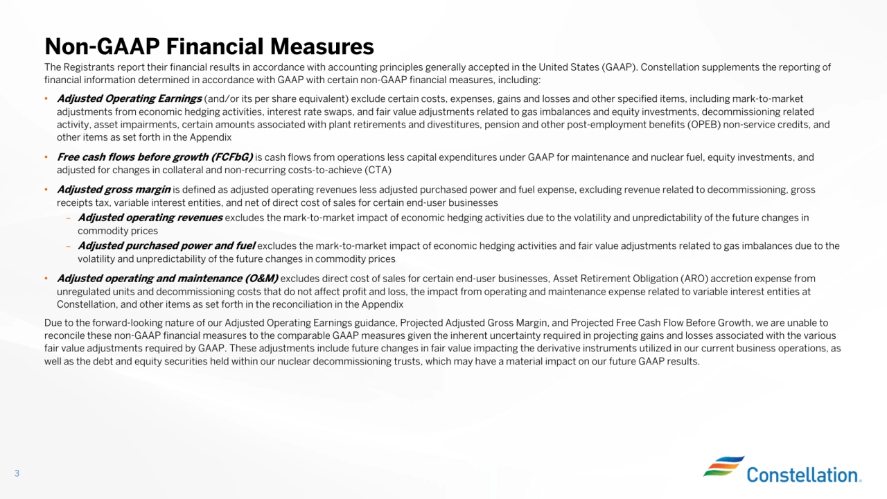 The Registrants report their financial results in accordance with accounting principles generally accepted in the United States (GAAP). Constellation supplements the reporting of
financial information determined in accordance with GAAP with certain non-GAAP financial measures, including:• Adjusted Operating Earnings (and/or its per share equivalent) exclude certain costs, expenses, gains and losses and other specified items, including mark-to-market
adjustments from economic hedging activities, interest rate swaps, and fair value adjustments related to gas imbalances and equity investments, decommissioning related
activity, asset impairments, certain amounts associated with plant retirements and divestitures, pension and other post-employment benefits (OPEB) non-service credits, and
other items as set forth in the Appendix
• Free cash flows before growth (FCFbG) is cash flows from operations less capital expenditures under GAAP for maintenance and nuclear fuel, equity investments, and
adjusted for changes in collateral and non-recurring costs-to-achieve (CTA)
• Adjusted gross margin is defined as adjusted operating revenues less adjusted purchased power and fuel expense, excluding revenue related to decommissioning, gross
receipts tax, variable interest entities, and net of direct cost of sales for certain end-user businesses
– Adjusted operating revenues excludes the mark-to-market impact of economic hedging activities due to the volatility and unpredictability of the future changes in
commodity prices
– Adjusted purchased power and fuel excludes the mark-to-market impact of economic hedging activities and fair value adjustments related to gas imbalances due to the
volatility and unpredictability of the future changes in commodity prices
• Adjusted operating and maintenance (O&M) excludes direct cost of sales for certain end-user businesses, Asset Retirement Obligation (ARO) accretion expense from
unregulated units and decommissioning costs that do not affect profit and loss, the impact from operating and maintenance expense related to variable interest entities at Constellation, and other items as set forth in the reconciliation in the Appendix
Due to the forward-looking nature of our Adjusted Operating Earnings guidance, Projected Adjusted Gross Margin, and Projected Free Cash Flow Before Growth, we are unable to
reconcile these non-GAAP financial measures to the comparable GAAP measures given the inherent uncertainty required in projecting gains and losses associated with the various
fair value adjustments required by GAAP. These adjustments include future changes in fair value impacting the derivative instruments utilized in our current business operations, as well as the debt and equity securities held within our nuclear decommissioning trusts, which may have a material impact on our future GAAP results.
Non-GAAP Financial Measures
3
