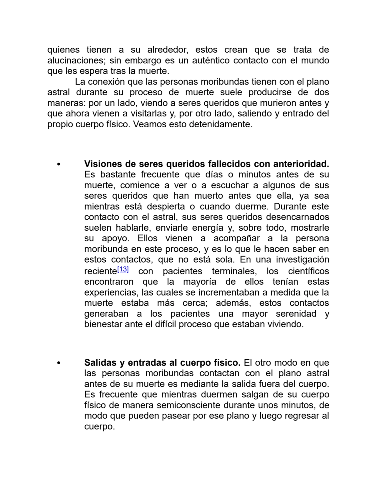 quienes tienen a su alrededor, estos crean que se trata de
alucinaciones; sin embargo es un auténtico contacto con el mundo
que les espera tras la muerte.
La conexión que las personas moribundas tienen con el plano
astral durante su proceso de muerte suele producirse de dos
maneras: por un lado, viendo a seres queridos que murieron antes y
que ahora vienen a visitarlas y, por otro lado, saliendo y entrado del
propio cuerpo físico. Veamos esto detenidamente.
Visiones de seres queridos fallecidos con anterioridad.
Es bastante frecuente que días o minutos antes de su
muerte, comience a ver o a escuchar a algunos de sus
seres queridos que han muerto antes que ella, ya sea
mientras está despierta o cuando duerme. Durante este
contacto con el astral, sus seres queridos desencarnados
suelen hablarle, enviarle energía y, sobre todo, mostrarle
su apoyo. Ellos vienen a acompañar a la persona
moribunda en este proceso, y es lo que le hacen saber en
estos contactos, que no está sola. En una investigación
reciente[13] con pacientes terminales, los científicos
encontraron que la mayoría de ellos tenían estas
experiencias, las cuales se incrementaban a medida que la
muerte estaba más cerca; además, estos contactos
generaban a los pacientes una mayor serenidad y
bienestar ante el difícil proceso que estaban viviendo.
Salidas y entradas al cuerpo físico. El otro modo en que
las personas moribundas contactan con el plano astral
antes de su muerte es mediante la salida fuera del cuerpo.
Es frecuente que mientras duermen salgan de su cuerpo
físico de manera semiconsciente durante unos minutos, de
modo que pueden pasear por ese plano y luego regresar al
cuerpo.