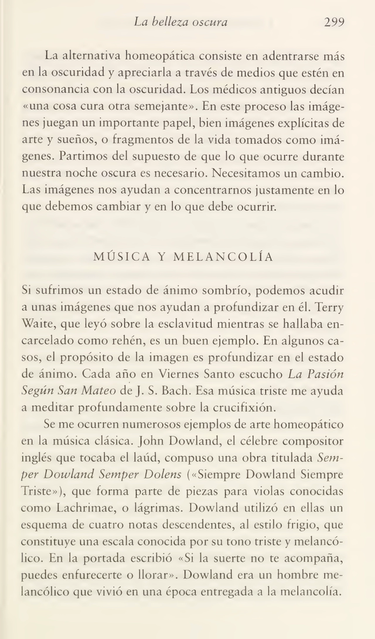 La belleza oscura 299
La alternativa homeopática consiste en adentrarse más
en la oscuridad y apreciarla a través de medios que estén en
consonancia con la oscuridad. Los médicos antiguos decían
«una cosa cura otra semejante». En este proceso las imáge¬
nes juegan un importante papel, bien imágenes explícitas de
arte y sueños, o fragmentos de la vida tomados como imá¬
genes. Partimos del supuesto de que lo que ocurre durante
nuestra noche oscura es necesario. Necesitamos un cambio.
Las imágenes nos ayudan a concentrarnos justamente en lo
que debemos cambiar y en lo que debe ocurrir.
MÚSICA Y MELANCOLÍA
Si sufrimos un estado de ánimo sombrío, podemos acudir
a unas imágenes que nos ayudan a profundizar en él. Terry
Waite, que leyó sobre la esclavitud mientras se hallaba en¬
carcelado como rehén, es un buen ejemplo. En algunos ca¬
sos, el propósito de la imagen es profundizar en el estado
de ánimo. Cada año en Viernes Santo escucho La Pasión
Según San Mateo de J. S. Bach. Esa música triste me ayuda
a meditar profundamente sobre la crucifixión.
Se me ocurren numerosos ejemplos de arte homeopático
en la música clásica. John Dowland, el célebre compositor
inglés que tocaba el laúd, compuso una obra titulada Semper Dowland Semper Dolens («Siempre Dowland Siempre
Triste»), que forma parte de piezas para violas conocidas
como Lachrimae, o lágrimas. Dowland utilizó en ellas un
esquema de cuatro notas descendentes, al estilo frigio, que
constituye una escala conocida por su tono triste y melancó¬
lico. En la portada escribió «Si la suerte no te acompaña,
puedes enfurecerte o llorar». Dowland era un hombre me¬
lancólico que vivió en una época entregada a la melancolía.