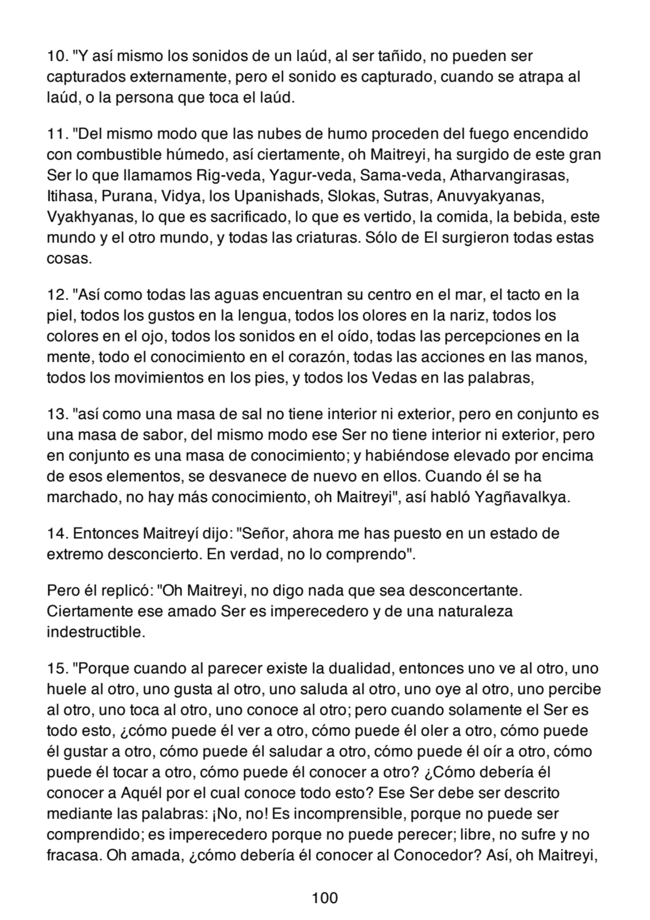10. "Y así mismo los sonidos de un laúd, al ser tañido, no pueden ser
capturados externamente, pero el sonido es capturado, cuando se atrapa al
laúd, o la persona que toca el laúd.
11. "Del mismo modo que las nubes de humo proceden del fuego encendido
con combustible húmedo, así ciertamente, oh Maitreyi, ha surgido de este gran
Ser lo que llamamos Rig-veda, Yagur-veda, Sama-veda, Atharvangirasas,
Itihasa, Purana, Vidya, los Upanishads, Slokas, Sutras, Anuvyakyanas,
Vyakhyanas, lo que es sacrificado, lo que es vertido, la comida, la bebida, este
mundo y el otro mundo, y todas las criaturas. Sólo de El surgieron todas estas
cosas.
12. "Así como todas las aguas encuentran su centro en el mar, el tacto en la
piel, todos los gustos en la lengua, todos los olores en la nariz, todos los
colores en el ojo, todos los sonidos en el oído, todas las percepciones en la
mente, todo el conocimiento en el corazón, todas las acciones en las manos,
todos los movimientos en los pies, y todos los Vedas en las palabras,
13. "así como una masa de sal no tiene interior ni exterior, pero en conjunto es
una masa de sabor, del mismo modo ese Ser no tiene interior ni exterior, pero
en conjunto es una masa de conocimiento; y habiéndose elevado por encima
de esos elementos, se desvanece de nuevo en ellos. Cuando él se ha
marchado, no hay más conocimiento, oh Maitreyi", así habló Yagñavalkya.
14. Entonces Maitreyí dijo: "Señor, ahora me has puesto en un estado de
extremo desconcierto. En verdad, no lo comprendo".
Pero él replicó: "Oh Maitreyi, no digo nada que sea desconcertante.
Ciertamente ese amado Ser es imperecedero y de una naturaleza
indestructible.
15. "Porque cuando al parecer existe la dualidad, entonces uno ve al otro, uno
huele al otro, uno gusta al otro, uno saluda al otro, uno oye al otro, uno percibe
al otro, uno toca al otro, uno conoce al otro; pero cuando solamente el Ser es
todo esto, ¿cómo puede él ver a otro, cómo puede él oler a otro, cómo puede
él gustar a otro, cómo puede él saludar a otro, cómo puede él oír a otro, cómo
puede él tocar a otro, cómo puede él conocer a otro? ¿Cómo debería él
conocer a Aquél por el cual conoce todo esto? Ese Ser debe ser descrito
mediante las palabras: ¡No, no! Es incomprensible, porque no puede ser
comprendido; es imperecedero porque no puede perecer; libre, no sufre y no
fracasa. Oh amada, ¿cómo debería él conocer al Conocedor? Así, oh Maitreyi,
100
