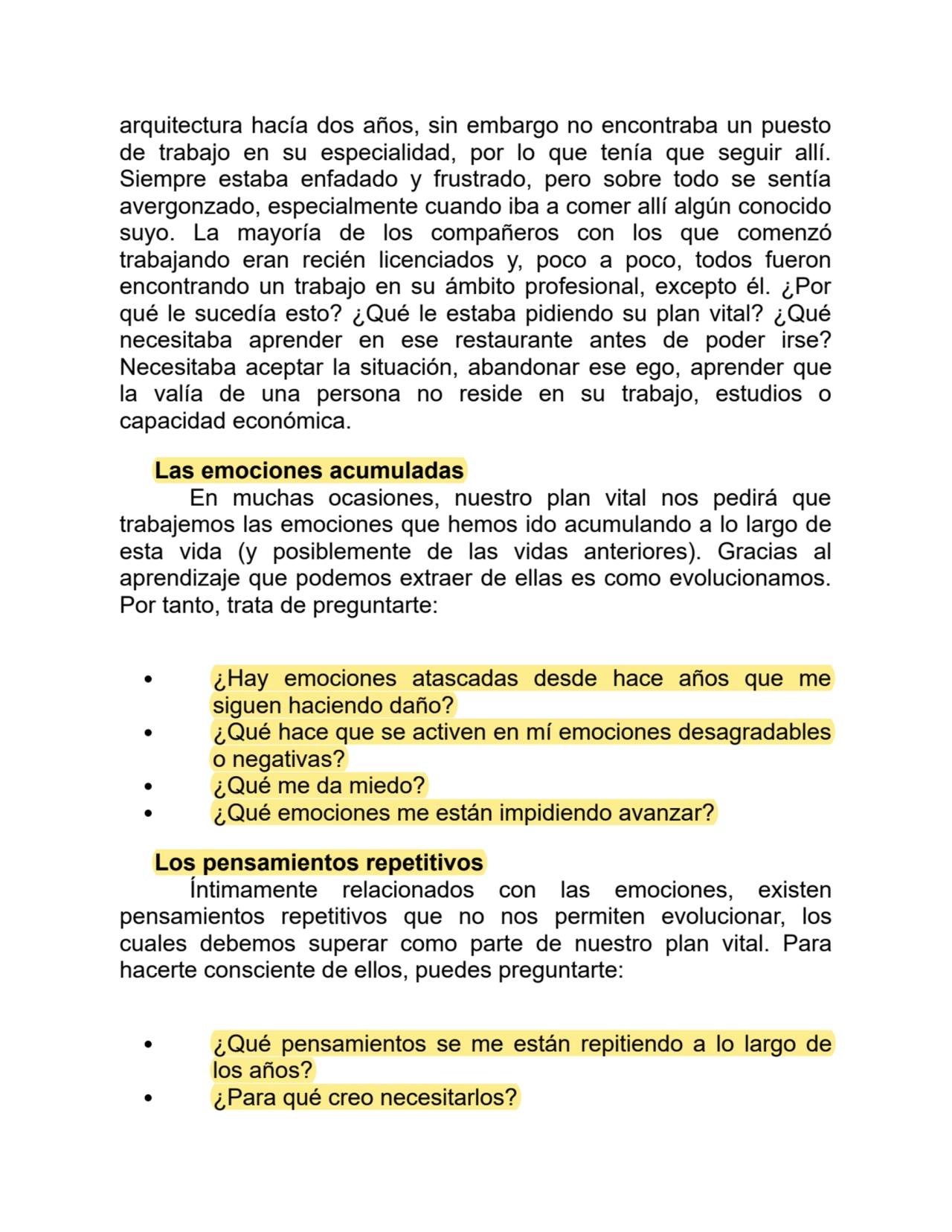 arquitectura hacía dos años, sin embargo no encontraba un puesto
de trabajo en su especialidad, por lo que tenía que seguir allí.
Siempre estaba enfadado y frustrado, pero sobre todo se sentía
avergonzado, especialmente cuando iba a comer allí algún conocido
suyo. La mayoría de los compañeros con los que comenzó
trabajando eran recién licenciados y, poco a poco, todos fueron
encontrando un trabajo en su ámbito profesional, excepto él. ¿Por
qué le sucedía esto? ¿Qué le estaba pidiendo su plan vital? ¿Qué
necesitaba aprender en ese restaurante antes de poder irse?
Necesitaba aceptar la situación, abandonar ese ego, aprender que
la valía de una persona no reside en su trabajo, estudios o
capacidad económica.
Las emociones acumuladas
En muchas ocasiones, nuestro plan vital nos pedirá que
trabajemos las emociones que hemos ido acumulando a lo largo de
esta vida (y posiblemente de las vidas anteriores). Gracias al
aprendizaje que podemos extraer de ellas es como evolucionamos.
Por tanto, trata de preguntarte:
¿Hay emociones atascadas desde hace años que me
siguen haciendo daño?
¿Qué hace que se activen en mí emociones desagradables
o negativas?
¿Qué me da miedo?
¿Qué emociones me están impidiendo avanzar?
Los pensamientos repetitivos
Íntimamente relacionados con las emociones, existen
pensamientos repetitivos que no nos permiten evolucionar, los
cuales debemos superar como parte de nuestro plan vital. Para
hacerte consciente de ellos, puedes preguntarte:
¿Qué pensamientos se me están repitiendo a lo largo de
los años?
¿Para qué creo necesitarlos?