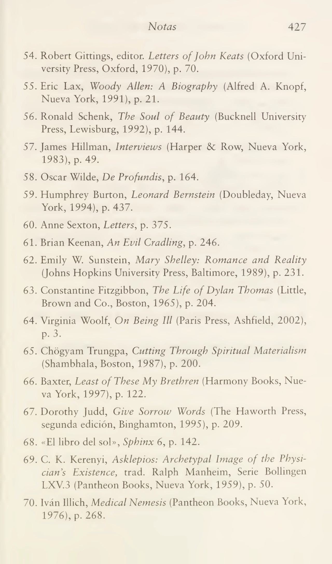 Notas 427
54. Robert Gittings, editor. Letters ofJohn Keats (Oxford University Press, Oxford, 1970), p. 70.
55. Eric Lax, Woody Alien: A Biograpby (Alfred A. Knopf,
Nueva York, 1991), p. 21.
56. Ronald Schenk, The Soul of Beauty (Bucknell Umversity
Press, Lewisburg, 1992), p. 144.
57. James Hillman, Interviews (Harper & Row, Nueva York,
1983), p. 49.
58. Oscar Wilde, De Profanáis, p. 164.
59. Humphrey Burton, Peonará Bernstein (Doubleday, Nueva
York, 1994), p. 437.
60. Anne Sexton, Letters, p. 375.
61. Brian Keenan, An Evil Craáling, p. 246.
62. Emily W. Sunstein, Mary Shelley: Romance aná Reality
(Johns Hopkins University Press, Baltimore, 1989), p. 231.
63. Constantine Fitzgibbon, The Life of Dylan Thomas (Little,
Brown and Co., Boston, 1965), p. 204.
64. Virginia Woolf, On Being III (Paris Press, Ashfield, 2002),
p. 3.
65. Chógyam Trungpa, Cutting Through Spiritual Materialism
(Shambhala, Boston, 1987), p. 200.
66. Baxter, Least ofThese My Brethren (Harmony Books, Nue¬
va York, 1997), p. 122.
67. Dorothy Judd, Give Sorrow Worás (The Haworth Press,
segunda edición, Binghamton, 1995), p. 209.
68. «El libro del sol», Sphinx 6, p. 142.
69. C. K. Kerenyi, Asklepios: Archetypal Image of the Physicians Existence, trad. Ralph Manheim, Serie Bollingen
LXV.3 (Pantheon Books, Nueva York, 1959), p. 50.
70. Iván Illich, Medical Nemesis (Pantheon Books, Nueva York,
1976), p. 268.