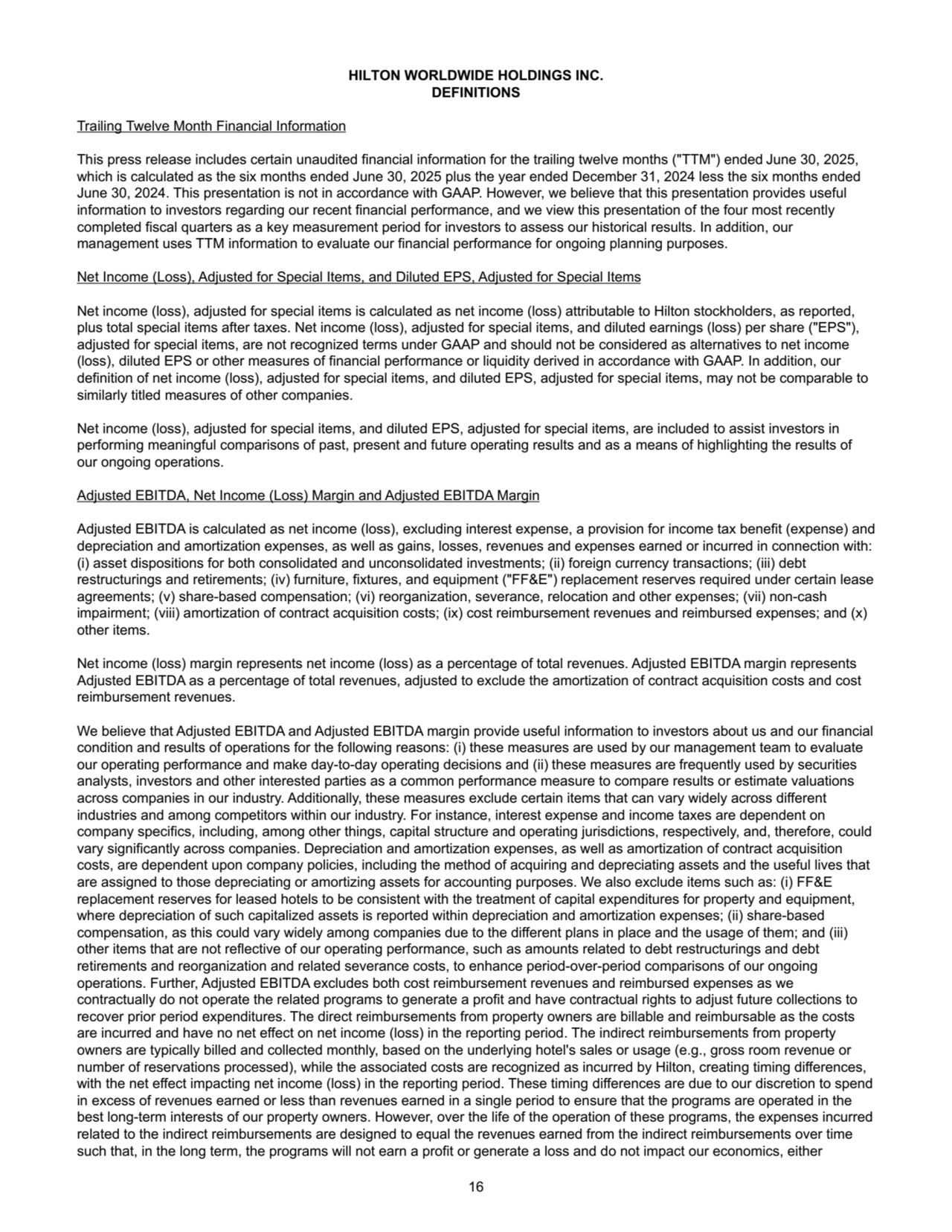 HILTON WORLDWIDE HOLDINGS INC.
DEFINITIONS
Trailing Twelve Month Financial Information
This press release includes certain unaudited financial information for the trailing twelve months ("TTM") ended June 30, 2025, 
which is calculated as the six months ended June 30, 2025 plus the year ended December 31, 2024 less the six months ended 
June 30, 2024. This presentation is not in accordance with GAAP. However, we believe that this presentation provides useful 
information to investors regarding our recent financial performance, and we view this presentation of the four most recently 
completed fiscal quarters as a key measurement period for investors to assess our historical results. In addition, our 
management uses TTM information to evaluate our financial performance for ongoing planning purposes.
Net Income (Loss), Adjusted for Special Items, and Diluted EPS, Adjusted for Special Items
Net income (loss), adjusted for special items is calculated as net income (loss) attributable to Hilton stockholders, as reported, 
plus total special items after taxes. Net income (loss), adjusted for special items, and diluted earnings (loss) per share ("EPS"), 
adjusted for special items, are not recognized terms under GAAP and should not be considered as alternatives to net income 
(loss), diluted EPS or other measures of financial performance or liquidity derived in accordance with GAAP. In addition, our 
definition of net income (loss), adjusted for special items, and diluted EPS, adjusted for special items, may not be comparable to 
similarly titled measures of other companies. 
Net income (loss), adjusted for special items, and diluted EPS, adjusted for special items, are included to assist investors in 
performing meaningful comparisons of past, present and future operating results and as a means of highlighting the results of 
our ongoing operations.
Adjusted EBITDA, Net Income (Loss) Margin and Adjusted EBITDA Margin
Adjusted EBITDA is calculated as net income (loss), excluding interest expense, a provision for income tax benefit (expense) and 
depreciation and amortization expenses, as well as gains, losses, revenues and expenses earned or incurred in connection with: 
(i) asset dispositions for both consolidated and unconsolidated investments; (ii) foreign currency transactions; (iii) debt 
restructurings and retirements; (iv) furniture, fixtures, and equipment ("FF&E") replacement reserves required under certain lease 
agreements; (v) share-based compensation; (vi) reorganization, severance, relocation and other expenses; (vii) non-cash 
impairment; (viii) amortization of contract acquisition costs; (ix) cost reimbursement revenues and reimbursed expenses; and (x) 
other items.
Net income (loss) margin represents net income (loss) as a percentage of total revenues. Adjusted EBITDA margin represents 
Adjusted EBITDA as a percentage of total revenues, adjusted to exclude the amortization of contract acquisition costs and cost 
reimbursement revenues.
We believe that Adjusted EBITDA and Adjusted EBITDA margin provide useful information to investors about us and our financial 
condition and results of operations for the following reasons: (i) these measures are used by our management team to evaluate 
our operating performance and make day-to-day operating decisions and (ii) these measures are frequently used by securities 
analysts, investors and other interested parties as a common performance measure to compare results or estimate valuations 
across companies in our industry. Additionally, these measures exclude certain items that can vary widely across different 
industries and among competitors within our industry. For instance, interest expense and income taxes are dependent on 
company specifics, including, among other things, capital structure and operating jurisdictions, respectively, and, therefore, could 
vary significantly across companies. Depreciation and amortization expenses, as well as amortization of contract acquisition 
costs, are dependent upon company policies, including the method of acquiring and depreciating assets and the useful lives that 
are assigned to those depreciating or amortizing assets for accounting purposes. We also exclude items such as: (i) FF&E 
replacement reserves for leased hotels to be consistent with the treatment of capital expenditures for property and equipment, 
where depreciation of such capitalized assets is reported within depreciation and amortization expenses; (ii) share-based 
compensation, as this could vary widely among companies due to the different plans in place and the usage of them; and (iii) 
other items that are not reflective of our operating performance, such as amounts related to debt restructurings and debt 
retirements and reorganization and related severance costs, to enhance period-over-period comparisons of our ongoing 
operations. Further, Adjusted EBITDA excludes both cost reimbursement revenues and reimbursed expenses as we 
contractually do not operate the related programs to generate a profit and have contractual rights to adjust future collections to 
recover prior period expenditures. The direct reimbursements from property owners are billable and reimbursable as the costs 
are incurred and have no net effect on net income (loss) in the reporting period. The indirect reimbursements from property 
owners are typically billed and collected monthly, based on the underlying hotel's sales or usage (e.g., gross room revenue or 
number of reservations processed), while the associated costs are recognized as incurred by Hilton, creating timing differences, 
with the net effect impacting net income (loss) in the reporting period. These timing differences are due to our discretion to spend 
in excess of revenues earned or less than revenues earned in a single period to ensure that the programs are operated in the 
best long-term interests of our property owners. However, over the life of the operation of these programs, the expenses incurred 
related to the indirect reimbursements are designed to equal the revenues earned from the indirect reimbursements over time 
such that, in the long term, the programs will not earn a profit or generate a loss and do not impact our economics, either 
16