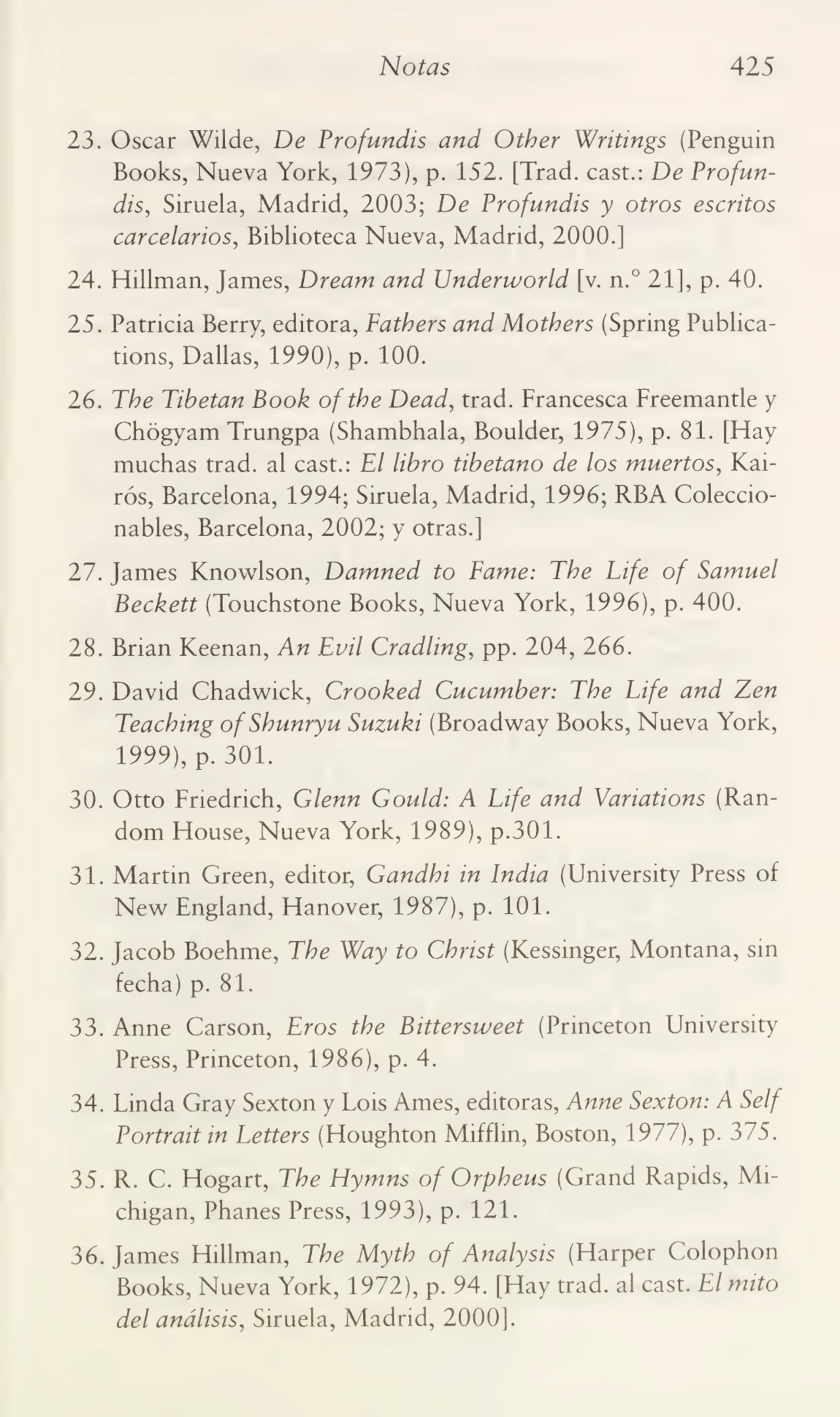Notas 425
23. Oscar Wilde, De Profundís and Otber Writings (Penguin
Books, Nueva York, 1973), p. 152. [Trad. cast.: De Profundis, Siruela, Madrid, 2003; De Profundís y otros escritos
carcelarios, Biblioteca Nueva, Madrid, 2000.]
24. Hillman, James, Dream and Underworld [v. n.° 21], p. 40.
25. Patricia Berry, editora, Fatbers and Motbers (Spring Publications, Dallas, 1990), p. 100.
26. Tbe Tibetan Book oftbe Dead, trad. Francesca Freemantle y
Chógyam Trungpa (Shambhala, Boulder, 1975), p. 81. [Hay
muchas trad. al cast.: El libro tibetano de los muertos, Kairós, Barcelona, 1994; Siruela, Madrid, 1996; RBA Coleccionables, Barcelona, 2002; y otras.]
27. James Knowlson, Damned to Fame: Tbe Life of Samuel
Beckett (Touchstone Books, Nueva York, 1996), p. 400.
28. Brian Keenan, An Evil Cradling, pp. 204, 266.
29. David Chadwick, Crooked Cucumber: Tbe Life and Zen
Teacbing ofSbunryu Suzuki (Broadway Books, Nueva York,
1999), p. 301.
30. Otto Friedrich, Glenn Gould: A Life and Variations (Random House, Nueva York, 1989), p.301.
31. Martin Green, editor, Gandbi in India (Umversity Press of
New England, Hanover, 1987), p. 101.
32. Jacob Boehme, Tbe Way to Cbrist (Kessinger, Montana, sin
fecha) p. 81.
33. Anne Carson, Eros tbe Bittersweet (Princeton University
Press, Princeton, 1986), p. 4.
34. Linda Gray Sexton y Lois Ames, editoras, Anne Sexton: A Self
Portrait in Letters (Houghton Mifflin, Boston, 1977), p. 375.
35. R. C. Hogart, Tbe Hymns of Orpbeus (Grand Rapids, Mi¬
chigan, Phanes Press, 1993), p. 121.
36. James Hillman, Tbe Mytb of Analysis (Harper Colophon
Books, Nueva York, 1972), p. 94. [Hay trad. al cast. El mito
del análisis, Siruela, Madrid, 2000].