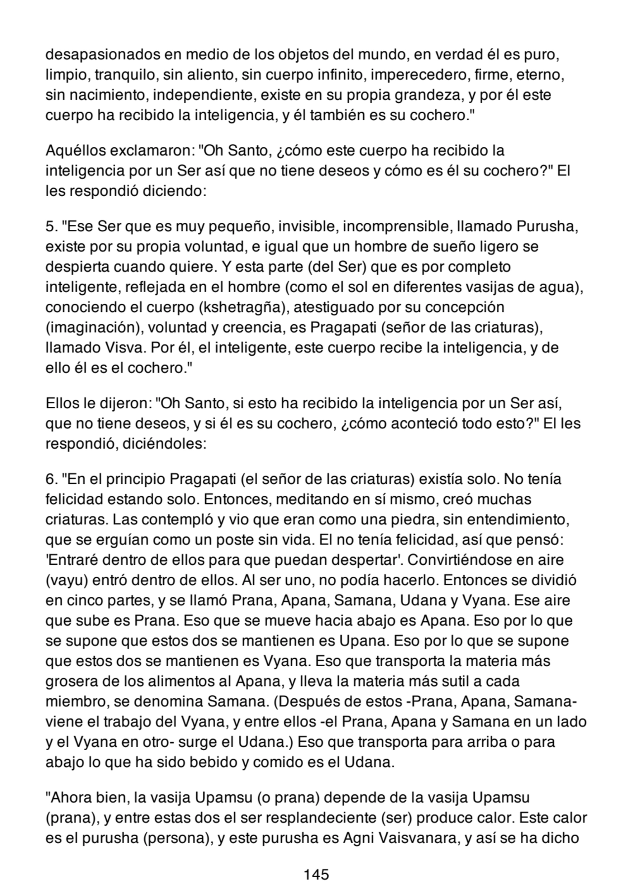 desapasionados en medio de los objetos del mundo, en verdad él es puro,
limpio, tranquilo, sin aliento, sin cuerpo infinito, imperecedero, firme, eterno,
sin nacimiento, independiente, existe en su propia grandeza, y por él este
cuerpo ha recibido la inteligencia, y él también es su cochero."
Aquéllos exclamaron: "Oh Santo, ¿cómo este cuerpo ha recibido la
inteligencia por un Ser así que no tiene deseos y cómo es él su cochero?" El
les respondió diciendo:
5. "Ese Ser que es muy pequeño, invisible, incomprensible, llamado Purusha,
existe por su propia voluntad, e igual que un hombre de sueño ligero se
despierta cuando quiere. Y esta parte (del Ser) que es por completo
inteligente, reflejada en el hombre (como el sol en diferentes vasijas de agua),
conociendo el cuerpo (kshetragña), atestiguado por su concepción
(imaginación), voluntad y creencia, es Pragapati (señor de las criaturas),
llamado Visva. Por él, el inteligente, este cuerpo recibe la inteligencia, y de
ello él es el cochero."
Ellos le dijeron: "Oh Santo, si esto ha recibido la inteligencia por un Ser así,
que no tiene deseos, y si él es su cochero, ¿cómo aconteció todo esto?" El les
respondió, diciéndoles:
6. "En el principio Pragapati (el señor de las criaturas) existía solo. No tenía
felicidad estando solo. Entonces, meditando en sí mismo, creó muchas
criaturas. Las contempló y vio que eran como una piedra, sin entendimiento,
que se erguían como un poste sin vida. El no tenía felicidad, así que pensó:
'Entraré dentro de ellos para que puedan despertar'. Convirtiéndose en aire
(vayu) entró dentro de ellos. Al ser uno, no podía hacerlo. Entonces se dividió
en cinco partes, y se llamó Prana, Apana, Samana, Udana y Vyana. Ese aire
que sube es Prana. Eso que se mueve hacia abajo es Apana. Eso por lo que
se supone que estos dos se mantienen es Upana. Eso por lo que se supone
que estos dos se mantienen es Vyana. Eso que transporta la materia más
grosera de los alimentos al Apana, y lleva la materia más sutil a cada
miembro, se denomina Samana. (Después de estos -Prana, Apana, Samanaviene el trabajo del Vyana, y entre ellos -el Prana, Apana y Samana en un lado
y el Vyana en otro- surge el Udana.) Eso que transporta para arriba o para
abajo lo que ha sido bebido y comido es el Udana.
"Ahora bien, la vasija Upamsu (o prana) depende de la vasija Upamsu
(prana), y entre estas dos el ser resplandeciente (ser) produce calor. Este calor
es el purusha (persona), y este purusha es Agni Vaisvanara, y así se ha dicho
145