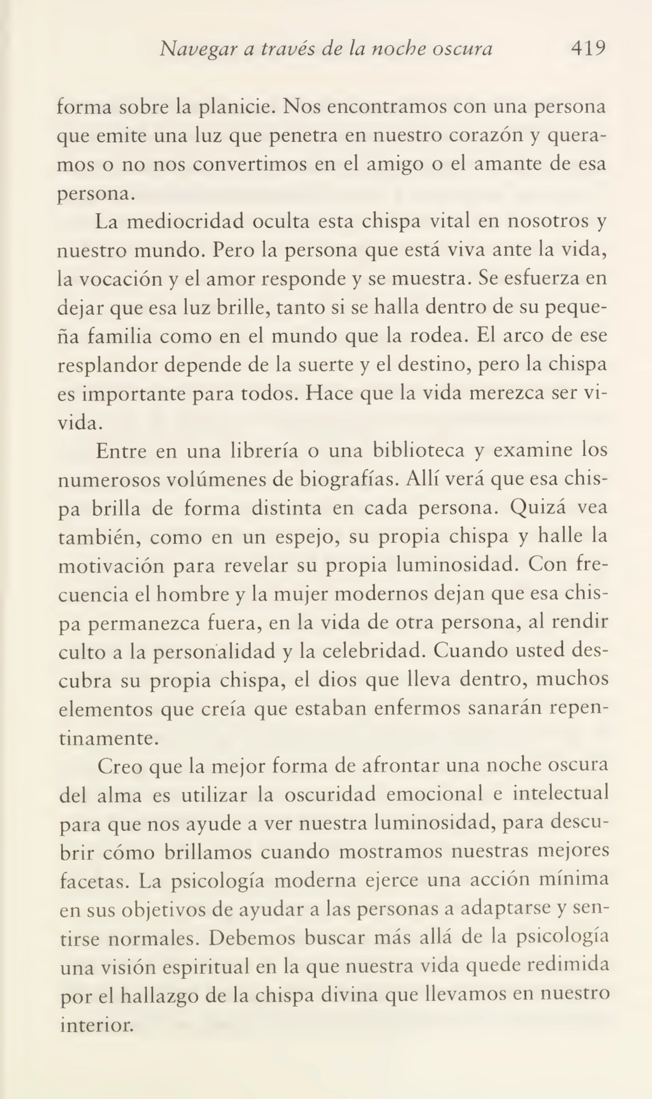 Navegar a través de la noche oscura 419
forma sobre la planicie. Nos encontramos con una persona
que emite una luz que penetra en nuestro corazón y quera¬
mos o no nos convertimos en el amigo o el amante de esa
persona.
La mediocridad oculta esta chispa vital en nosotros y
nuestro mundo. Pero la persona que está viva ante la vida,
la vocación y el amor responde y se muestra. Se esfuerza en
dejar que esa luz brille, tanto si se halla dentro de su peque¬
ña familia como en el mundo que la rodea. El arco de ese
resplandor depende de la suerte y el destino, pero la chispa
es importante para todos. Hace que la vida merezca ser vi¬
vida.
Entre en una librería o una biblioteca y examine los
numerosos volúmenes de biografías. Allí verá que esa chis¬
pa brilla de forma distinta en cada persona. Quizá vea
también, como en un espejo, su propia chispa y halle la
motivación para revelar su propia luminosidad. Con fre¬
cuencia el hombre y la mujer modernos dejan que esa chis¬
pa permanezca fuera, en la vida de otra persona, al rendir
culto a la personalidad y la celebridad. Cuando usted des¬
cubra su propia chispa, el dios que lleva dentro, muchos
elementos que creía que estaban enfermos sanarán repen¬
tinamente.
Creo que la mejor forma de afrontar una noche oscura
del alma es utilizar la oscuridad emocional e intelectual
para que nos ayude a ver nuestra luminosidad, para descu¬
brir cómo brillamos cuando mostramos nuestras mejores
facetas. La psicología moderna ejerce una acción mínima
en sus objetivos de ayudar a las personas a adaptarse y sen¬
tirse normales. Debemos buscar más allá de la psicología
una visión espiritual en la que nuestra vida quede redimida
por el hallazgo de la chispa divina que llevamos en nuestro
interior.