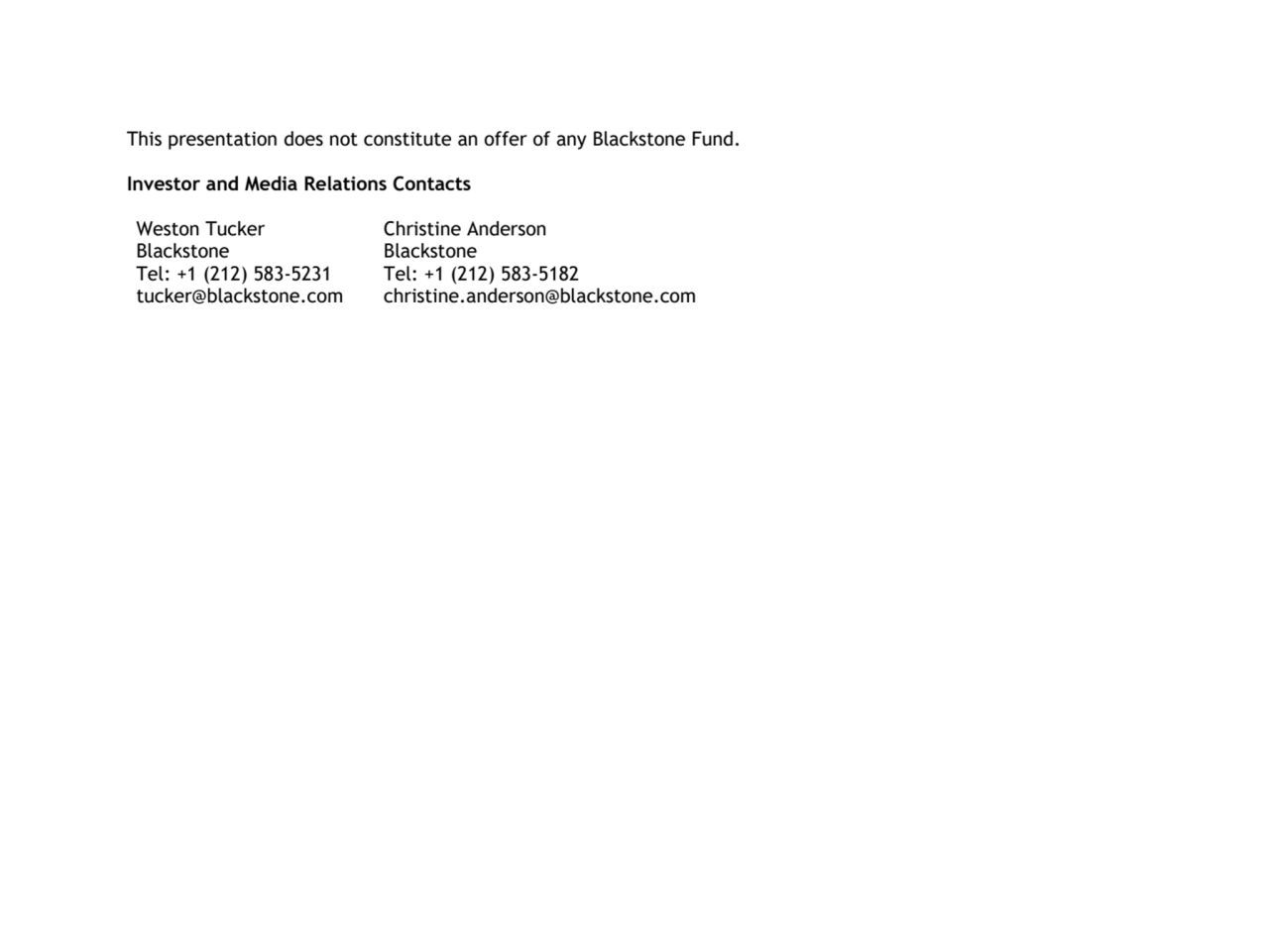 This presentation does not constitute an offer of any Blackstone Fund.
Investor and Media Relations Contacts
Weston Tucker
Blackstone
Tel: +1 (212) 583-5231
tucker@blackstone.com
Christine Anderson 
Blackstone 
Tel: +1 (212) 583-5182
christine.anderson@blackstone.com