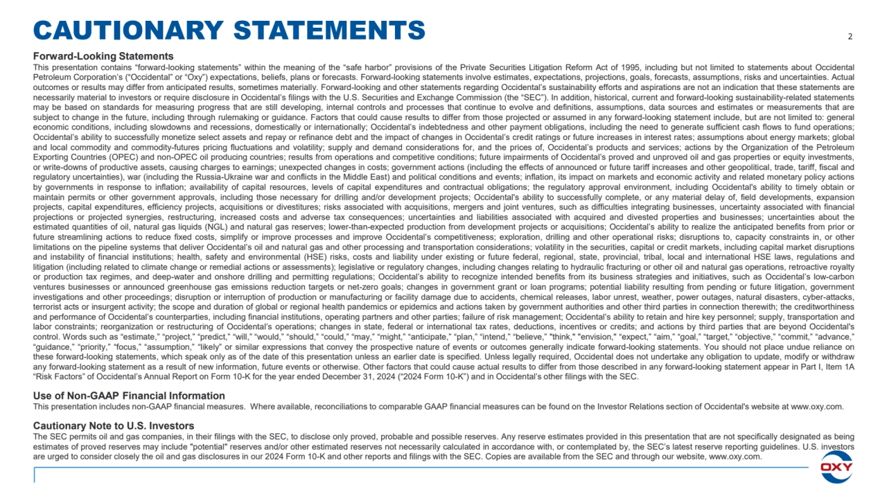 CAUTIONARY STATEMENTS 2
Forward-Looking Statements
This presentation contains “forward-looking statements” within the meaning of the “safe harbor” provisions of the Private Securities Litigation Reform Act of 1995, including but not limited to statements about Occidental
Petroleum Corporation’s (“Occidental” or “Oxy”) expectations, beliefs, plans or forecasts. Forward-looking statements involve estimates, expectations, projections, goals, forecasts, assumptions, risks and uncertainties. Actual
outcomes or results may differ from anticipated results, sometimes materially. Forward-looking and other statements regarding Occidental’s sustainability efforts and aspirations are not an indication that these statements are
necessarily material to investors or require disclosure in Occidental’s filings with the U.S. Securities and Exchange Commission (the “SEC”). In addition, historical, current and forward-looking sustainability-related statements
may be based on standards for measuring progress that are still developing, internal controls and processes that continue to evolve and definitions, assumptions, data sources and estimates or measurements that are
subject to change in the future, including through rulemaking or guidance. Factors that could cause results to differ from those projected or assumed in any forward-looking statement include, but are not limited to: general
economic conditions, including slowdowns and recessions, domestically or internationally; Occidental’s indebtedness and other payment obligations, including the need to generate sufficient cash flows to fund operations;
Occidental’s ability to successfully monetize select assets and repay or refinance debt and the impact of changes in Occidental’s credit ratings or future increases in interest rates; assumptions about energy markets; global
and local commodity and commodity-futures pricing fluctuations and volatility; supply and demand considerations for, and the prices of, Occidental’s products and services; actions by the Organization of the Petroleum
Exporting Countries (OPEC) and non-OPEC oil producing countries; results from operations and competitive conditions; future impairments of Occidental’s proved and unproved oil and gas properties or equity investments,
or write-downs of productive assets, causing charges to earnings; unexpected changes in costs; government actions (including the effects of announced or future tariff increases and other geopolitical, trade, tariff, fiscal and
regulatory uncertainties), war (including the Russia-Ukraine war and conflicts in the Middle East) and political conditions and events; inflation, its impact on markets and economic activity and related monetary policy actions
by governments in response to inflation; availability of capital resources, levels of capital expenditures and contractual obligations; the regulatory approval environment, including Occidental's ability to timely obtain or
maintain permits or other government approvals, including those necessary for drilling and/or development projects; Occidental's ability to successfully complete, or any material delay of, field developments, expansion
projects, capital expenditures, efficiency projects, acquisitions or divestitures; risks associated with acquisitions, mergers and joint ventures, such as difficulties integrating businesses, uncertainty associated with financial
projections or projected synergies, restructuring, increased costs and adverse tax consequences; uncertainties and liabilities associated with acquired and divested properties and businesses; uncertainties about the
estimated quantities of oil, natural gas liquids (NGL) and natural gas reserves; lower-than-expected production from development projects or acquisitions; Occidental’s ability to realize the anticipated benefits from prior or
future streamlining actions to reduce fixed costs, simplify or improve processes and improve Occidental’s competitiveness; exploration, drilling and other operational risks; disruptions to, capacity constraints in, or other
limitations on the pipeline systems that deliver Occidental’s oil and natural gas and other processing and transportation considerations; volatility in the securities, capital or credit markets, including capital market disruptions
and instability of financial institutions; health, safety and environmental (HSE) risks, costs and liability under existing or future federal, regional, state, provincial, tribal, local and international HSE laws, regulations and
litigation (including related to climate change or remedial actions or assessments); legislative or regulatory changes, including changes relating to hydraulic fracturing or other oil and natural gas operations, retroactive royalty
or production tax regimes, and deep-water and onshore drilling and permitting regulations; Occidental’s ability to recognize intended benefits from its business strategies and initiatives, such as Occidental’s low-carbon
ventures businesses or announced greenhouse gas emissions reduction targets or net-zero goals; changes in government grant or loan programs; potential liability resulting from pending or future litigation, government
investigations and other proceedings; disruption or interruption of production or manufacturing or facility damage due to accidents, chemical releases, labor unrest, weather, power outages, natural disasters, cyber-attacks,
terrorist acts or insurgent activity; the scope and duration of global or regional health pandemics or epidemics and actions taken by government authorities and other third parties in connection therewith; the creditworthiness
and performance of Occidental’s counterparties, including financial institutions, operating partners and other parties; failure of risk management; Occidental’s ability to retain and hire key personnel; supply, transportation and
labor constraints; reorganization or restructuring of Occidental’s operations; changes in state, federal or international tax rates, deductions, incentives or credits; and actions by third parties that are beyond Occidental's
control. Words such as “estimate,” “project,” “predict,” “will,” “would,” “should,” “could,” “may,” “might,” “anticipate,” “plan,” “intend,” “believe,” "think," "envision," “expect,” “aim,” “goal,” “target,” “objective,” “commit,” “advance,”
“guidance,” “priority,” “focus,” “assumption,” “likely” or similar expressions that convey the prospective nature of events or outcomes generally indicate forward-looking statements. You should not place undue reliance on
these forward-looking statements, which speak only as of the date of this presentation unless an earlier date is specified. Unless legally required, Occidental does not undertake any obligation to update, modify or withdraw
any forward-looking statement as a result of new information, future events or otherwise. Other factors that could cause actual results to differ from those described in any forward-looking statement appear in Part I, Item 1A
“Risk Factors” of Occidental’s Annual Report on Form 10-K for the year ended December 31, 2024 (“2024 Form 10-K”) and in Occidental’s other filings with the SEC.
Use of Non-GAAP Financial Information
This presentation includes non-GAAP financial measures. Where available, reconciliations to comparable GAAP financial measures can be found on the Investor Relations section of Occidental's website at www.oxy.com.
Cautionary Note to U.S. Investors 
The SEC permits oil and gas companies, in their filings with the SEC, to disclose only proved, probable and possible reserves. Any reserve estimates provided in this presentation that are not specifically designated as being
estimates of proved reserves may include "potential" reserves and/or other estimated reserves not necessarily calculated in accordance with, or contemplated by, the SEC’s latest reserve reporting guidelines. U.S. investors
are urged to consider closely the oil and gas disclosures in our 2024 Form 10-K and other reports and filings with the SEC. Copies are available from the SEC and through our website, www.oxy.com.