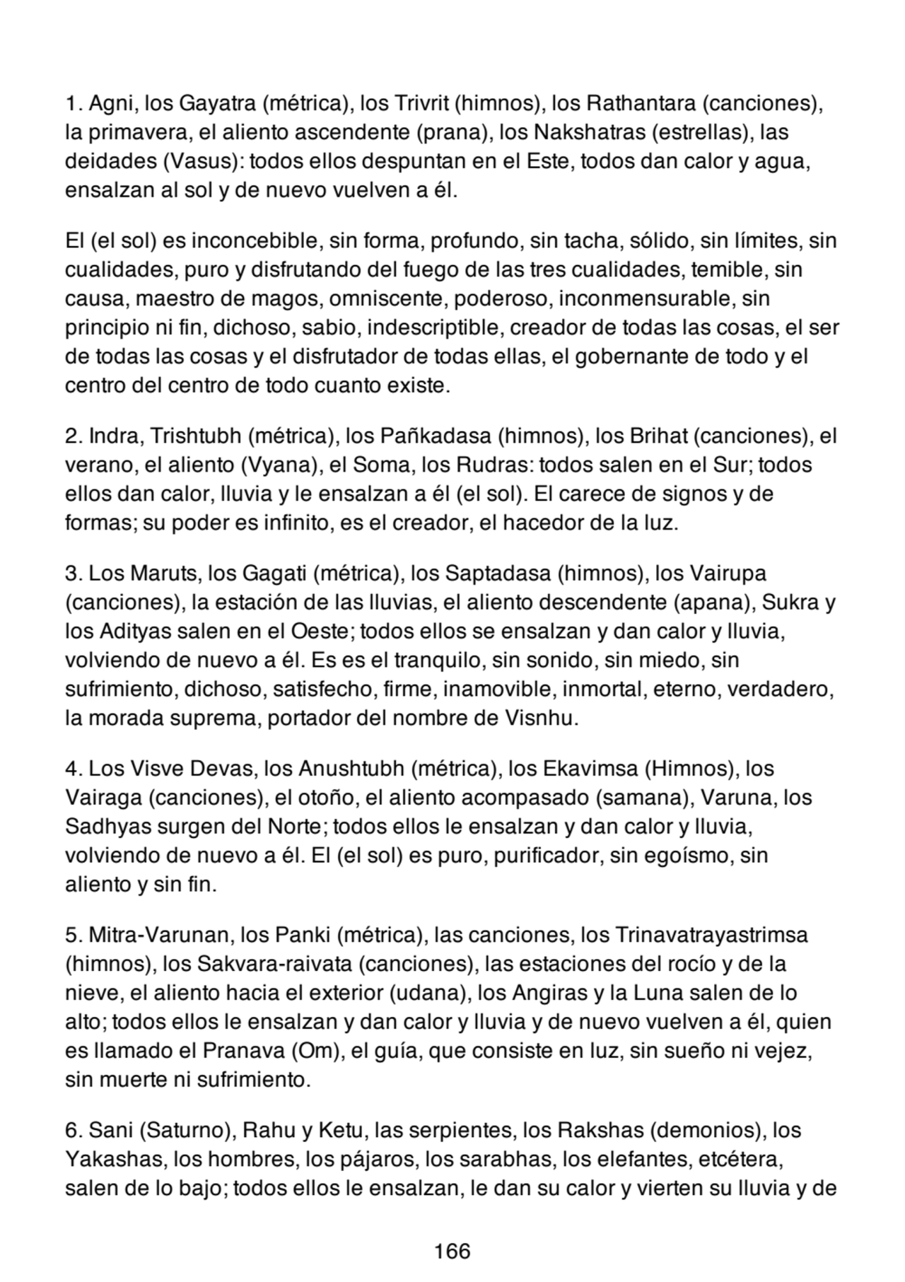 1. Agni, los Gayatra (métrica), los Trivrit (himnos), los Rathantara (canciones),
la primavera, el aliento ascendente (prana), los Nakshatras (estrellas), las
deidades (Vasus): todos ellos despuntan en el Este, todos dan calor y agua,
ensalzan al sol y de nuevo vuelven a él.
El (el sol) es inconcebible, sin forma, profundo, sin tacha, sólido, sin límites, sin
cualidades, puro y disfrutando del fuego de las tres cualidades, temible, sin
causa, maestro de magos, omniscente, poderoso, inconmensurable, sin
principio ni fin, dichoso, sabio, indescriptible, creador de todas las cosas, el ser
de todas las cosas y el disfrutador de todas ellas, el gobernante de todo y el
centro del centro de todo cuanto existe.
2. Indra, Trishtubh (métrica), los Pañkadasa (himnos), los Brihat (canciones), el
verano, el aliento (Vyana), el Soma, los Rudras: todos salen en el Sur; todos
ellos dan calor, lluvia y le ensalzan a él (el sol). El carece de signos y de
formas; su poder es infinito, es el creador, el hacedor de la luz.
3. Los Maruts, los Gagati (métrica), los Saptadasa (himnos), los Vairupa
(canciones), la estación de las lluvias, el aliento descendente (apana), Sukra y
los Adityas salen en el Oeste; todos ellos se ensalzan y dan calor y lluvia,
volviendo de nuevo a él. Es es el tranquilo, sin sonido, sin miedo, sin
sufrimiento, dichoso, satisfecho, firme, inamovible, inmortal, eterno, verdadero,
la morada suprema, portador del nombre de Visnhu.
4. Los Visve Devas, los Anushtubh (métrica), los Ekavimsa (Himnos), los
Vairaga (canciones), el otoño, el aliento acompasado (samana), Varuna, los
Sadhyas surgen del Norte; todos ellos le ensalzan y dan calor y lluvia,
volviendo de nuevo a él. El (el sol) es puro, purificador, sin egoísmo, sin
aliento y sin fin.
5. Mitra-Varunan, los Panki (métrica), las canciones, los Trinavatrayastrimsa
(himnos), los Sakvara-raivata (canciones), las estaciones del rocío y de la
nieve, el aliento hacia el exterior (udana), los Angiras y la Luna salen de lo
alto; todos ellos le ensalzan y dan calor y lluvia y de nuevo vuelven a él, quien
es llamado el Pranava (Om), el guía, que consiste en luz, sin sueño ni vejez,
sin muerte ni sufrimiento.
6. Sani (Saturno), Rahu y Ketu, las serpientes, los Rakshas (demonios), los
Yakashas, los hombres, los pájaros, los sarabhas, los elefantes, etcétera,
salen de lo bajo; todos ellos le ensalzan, le dan su calor y vierten su lluvia y de
166