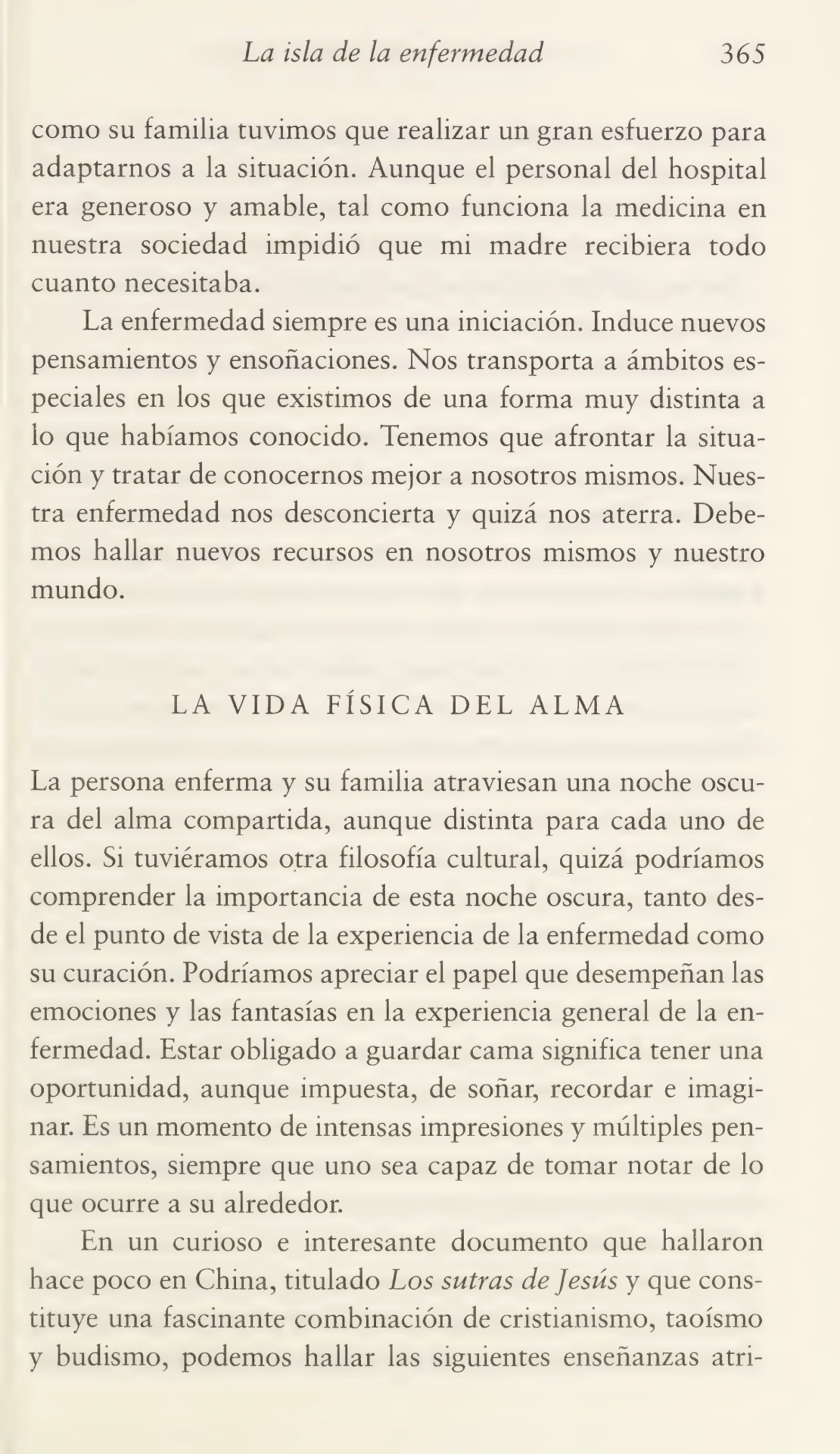 La isla de la enfermedad 365
como su familia tuvimos que realizar un gran esfuerzo para
adaptarnos a la situación. Aunque el personal del hospital
era generoso y amable, tal como funciona la medicina en
nuestra sociedad impidió que mi madre recibiera todo
cuanto necesitaba.
La enfermedad siempre es una iniciación. Induce nuevos
pensamientos y ensoñaciones. Nos transporta a ámbitos es¬
peciales en los que existimos de una forma muy distinta a
lo que habíamos conocido. Tenemos que afrontar la situa¬
ción y tratar de conocernos mejor a nosotros mismos. Nues¬
tra enfermedad nos desconcierta y quizá nos aterra. Debe¬
mos hallar nuevos recursos en nosotros mismos y nuestro
mundo.
LA VIDA FÍSICA DEL ALMA
La persona enferma y su familia atraviesan una noche oscu¬
ra del alma compartida, aunque distinta para cada uno de
ellos. Si tuviéramos otra filosofía cultural, quizá podríamos
comprender la importancia de esta noche oscura, tanto des¬
de el punto de vista de la experiencia de la enfermedad como
su curación. Podríamos apreciar el papel que desempeñan las
emociones y las fantasías en la experiencia general de la en¬
fermedad. Estar obligado a guardar cama significa tener una
oportunidad, aunque impuesta, de soñar, recordar e imagi¬
nar. Es un momento de intensas impresiones y múltiples pen¬
samientos, siempre que uno sea capaz de tomar notar de lo
que ocurre a su alrededor.
En un curioso e interesante documento que hallaron
hace poco en China, titulado Los sutras de Jesús y que cons¬
tituye una fascinante combinación de cristianismo, taoísmo
y budismo, podemos hallar las siguientes enseñanzas atri-