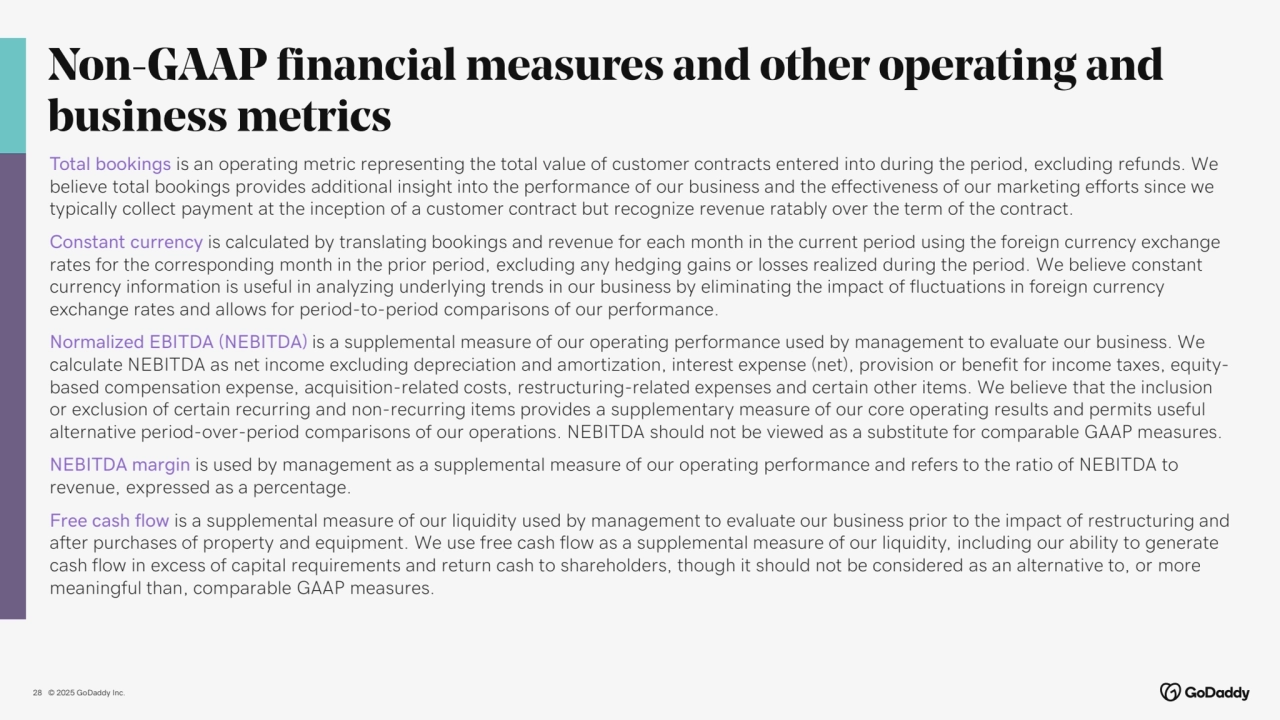 © 2025 GoDaddy Inc..
Non-GAAP financial measures and other operating and 
business metrics
28
Total bookings is an operating metric representing the total value of customer contracts entered into during the period, excluding refunds. We 
believe total bookings provides additional insight into the performance of our business and the effectiveness of our marketing efforts since we 
typically collect payment at the inception of a customer contract but recognize revenue ratably over the term of the contract.
Constant currency is calculated by translating bookings and revenue for each month in the current period using the foreign currency exchange 
rates for the corresponding month in the prior period, excluding any hedging gains or losses realized during the period. We believe constant 
currency information is useful in analyzing underlying trends in our business by eliminating the impact of fluctuations in foreign currency 
exchange rates and allows for period-to-period comparisons of our performance.
Normalized EBITDA (NEBITDA) is a supplemental measure of our operating performance used by management to evaluate our business. We 
calculate NEBITDA as net income excluding depreciation and amortization, interest expense (net), provision or benefit for income taxes, equitybased compensation expense, acquisition-related costs, restructuring-related expenses and certain other items. We believe that the inclusion 
or exclusion of certain recurring and non-recurring items provides a supplementary measure of our core operating results and permits useful 
alternative period-over-period comparisons of our operations. NEBITDA should not be viewed as a substitute for comparable GAAP measures.
NEBITDA margin is used by management as a supplemental measure of our operating performance and refers to the ratio of NEBITDA to 
revenue, expressed as a percentage.
Free cash flow is a supplemental measure of our liquidity used by management to evaluate our business prior to the impact of restructuring and 
after purchases of property and equipment. We use free cash flow as a supplemental measure of our liquidity, including our ability to generate 
cash flow in excess of capital requirements and return cash to shareholders, though it should not be considered as an alternative to, or more 
meaningful than, comparable GAAP measures.
