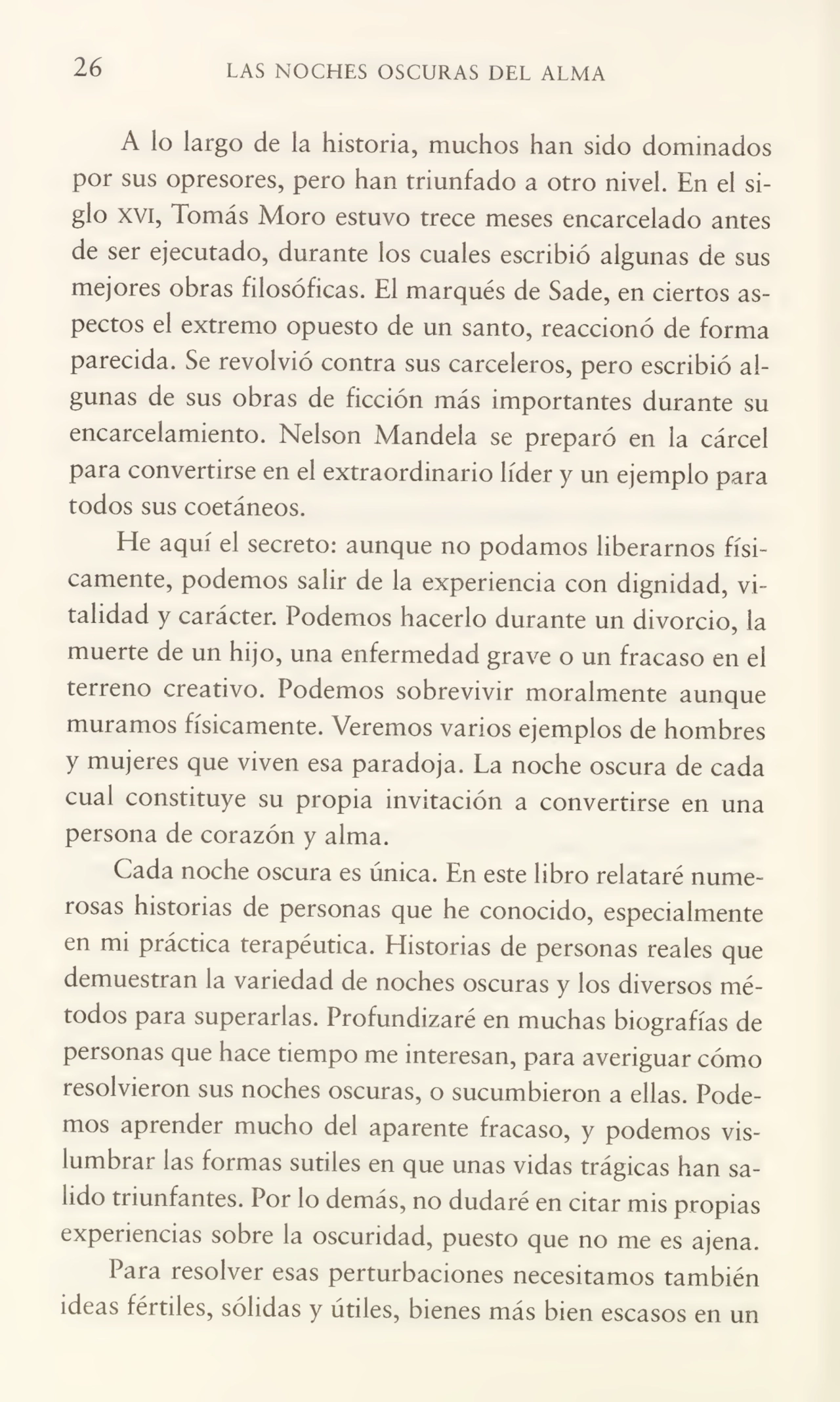 26 LAS NOCHES OSCURAS DEL ALMA
A lo largo de la historia, muchos han sido dominados
por sus opresores, pero han triunfado a otro nivel En el si¬
glo xvi, Tomás Moro estuvo trece meses encarcelado antes
de ser ejecutado, durante los cuales escribió algunas de sus
mejores obras filosóficas. El marqués de Sade, en ciertos as¬
pectos el extremo opuesto de un santo, reaccionó de forma
parecida. Se revolvió contra sus carceleros, pero escribió al¬
gunas de sus obras de ficción más importantes durante su
encarcelamiento. Nelson Mándela se preparó en la cárcel
para convertirse en el extraordinario líder y un ejemplo para
todos sus coetáneos.
He aquí el secreto: aunque no podamos liberarnos físi¬
camente, podemos salir de la experiencia con dignidad, vi¬
talidad y carácter. Podemos hacerlo durante un divorcio, la
muerte de un hijo, una enfermedad grave o un fracaso en el
terreno creativo. Podemos sobrevivir moralmente aunque
muramos físicamente. Veremos vanos ejemplos de hombres
y mujeres que viven esa paradoja. La noche oscura de cada
cual constituye su propia invitación a convertirse en una
persona de corazón y alma.
Cada noche oscura es única. En este libro relataré nume¬
rosas historias de personas que he conocido, especialmente
en mi práctica terapéutica. Historias de personas reales que
demuestran la variedad de noches oscuras y los diversos mé¬
todos para superarlas. Profundizaré en muchas biografías de
personas que hace tiempo me interesan, para averiguar cómo
resolvieron sus noches oscuras, o sucumbieron a ellas. Pode¬
mos aprender mucho del aparente fracaso, y podemos vis¬
lumbrar las formas sutiles en que unas vidas trágicas han sa¬
lido triunfantes. Por lo demás, no dudaré en citar mis propias
experiencias sobre la oscuridad, puesto que no me es ajena.
Para resolver esas perturbaciones necesitamos también
ideas fértiles, sólidas y útiles, bienes más bien escasos en un