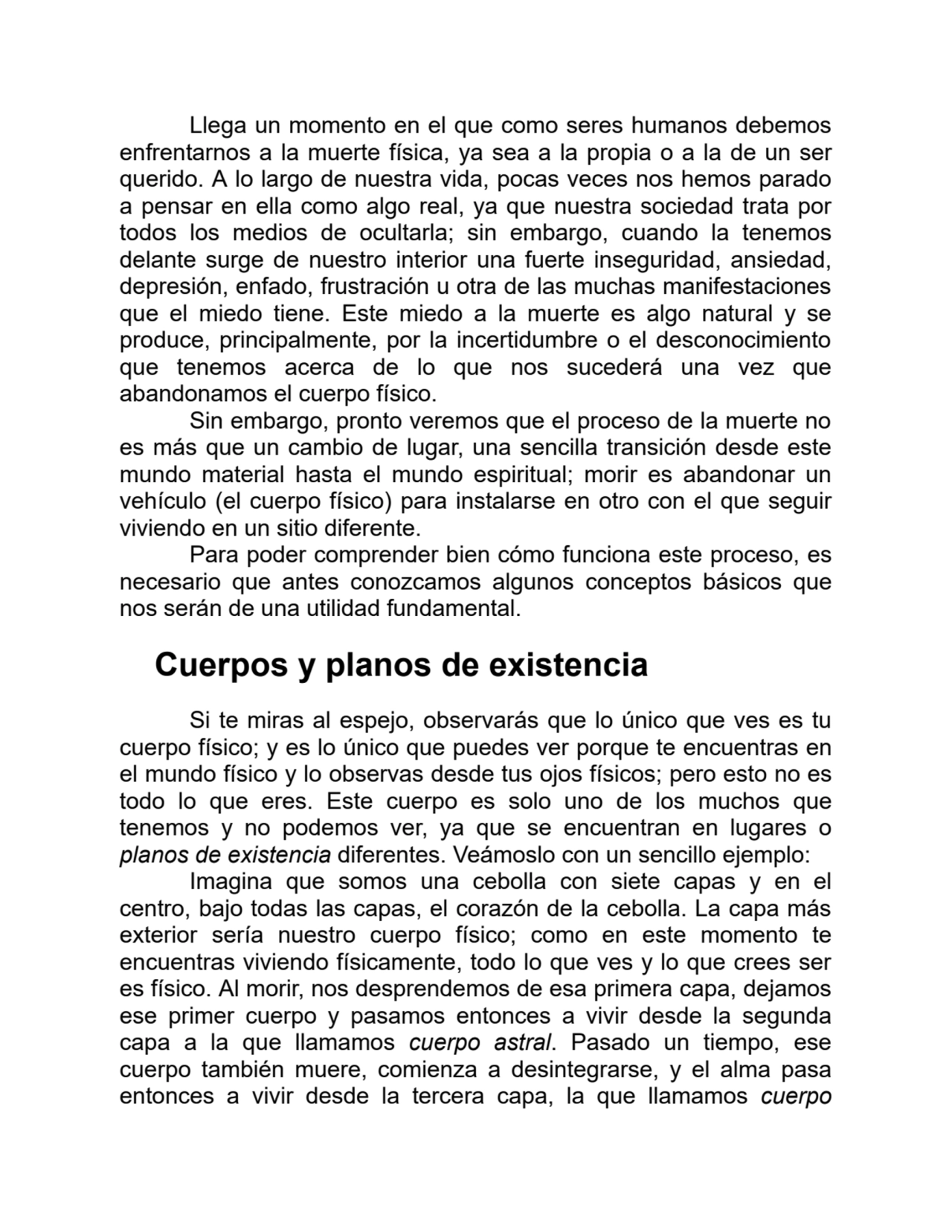 Llega un momento en el que como seres humanos debemos
enfrentarnos a la muerte física, ya sea a la propia o a la de un ser
querido. A lo largo de nuestra vida, pocas veces nos hemos parado
a pensar en ella como algo real, ya que nuestra sociedad trata por
todos los medios de ocultarla; sin embargo, cuando la tenemos
delante surge de nuestro interior una fuerte inseguridad, ansiedad,
depresión, enfado, frustración u otra de las muchas manifestaciones
que el miedo tiene. Este miedo a la muerte es algo natural y se
produce, principalmente, por la incertidumbre o el desconocimiento
que tenemos acerca de lo que nos sucederá una vez que
abandonamos el cuerpo físico.
Sin embargo, pronto veremos que el proceso de la muerte no
es más que un cambio de lugar, una sencilla transición desde este
mundo material hasta el mundo espiritual; morir es abandonar un
vehículo (el cuerpo físico) para instalarse en otro con el que seguir
viviendo en un sitio diferente.
Para poder comprender bien cómo funciona este proceso, es
necesario que antes conozcamos algunos conceptos básicos que
nos serán de una utilidad fundamental.
Cuerpos y planos de existencia
Si te miras al espejo, observarás que lo único que ves es tu
cuerpo físico; y es lo único que puedes ver porque te encuentras en
el mundo físico y lo observas desde tus ojos físicos; pero esto no es
todo lo que eres. Este cuerpo es solo uno de los muchos que
tenemos y no podemos ver, ya que se encuentran en lugares o
planos de existencia diferentes. Veámoslo con un sencillo ejemplo:
Imagina que somos una cebolla con siete capas y en el
centro, bajo todas las capas, el corazón de la cebolla. La capa más
exterior sería nuestro cuerpo físico; como en este momento te
encuentras viviendo físicamente, todo lo que ves y lo que crees ser
es físico. Al morir, nos desprendemos de esa primera capa, dejamos
ese primer cuerpo y pasamos entonces a vivir desde la segunda
capa a la que llamamos cuerpo astral. Pasado un tiempo, ese
cuerpo también muere, comienza a desintegrarse, y el alma pasa
entonces a vivir desde la tercera capa, la que llamamos cuerpo