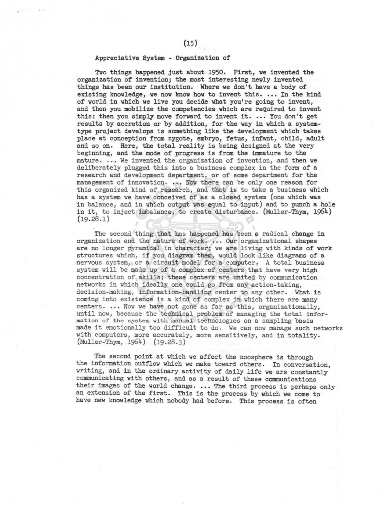 (15) 
Appreciative System - Organization of 
Two things happened just about 1950. First, we invented the 
organization of invention; the most interesting newly invented 
things has been our institution. Where we don't have a body of 
ex_isting knowledge, we now know how to invent this •••• In the kind 
of world in which we live you decide what you're going to invent, 
and then you mobilize the competencies which are required to invent 
this: then you simply move forward to invent it •••• You don't get 
results by accretion or by addition, for the way in which a systemtype project develops is something like the development which takes· 
place at conception from zygote, embryo, fetus, infant, child, adult 
and so on. Here, the total reality is being designed at the very 
beginning, and the mode of progress is from the immature to the 
mature ..•• We invented the organization of invention, and then we 
deliberately plugged this into a business complex in the form of a 
research and development department, or of some department for the 
management of innovation ..•• Now there can be only one reason for 
this organized kind of research, and that is to take a business which 
has a system we have conceived of as a closed system (one which was 
in balance, and in which output was equal to input) and to punch a hole 
in it, to inject imbalance, to create disturbance. (Muller-Thym, 1964) 
(19.28.1) 
The second thing that has happened has been a radical. change in 
organization and the nature of work •••• Our organizational shapes 
are no longer pyramidal in character; we are living with kinds of work 
structures which, if you diagram them, would look like diagrams of a 
nervous system, or a circuit model for a computer. A total business 
system will be made up of a complex of centers that have very high 
concentration of skills; these centers are united by communication 
networks in which ideally one could go from any action-taking, 
decision-making, information-handling center to any other. What is 
coming into existence is a kind of complex in which there are many 
centers ••.• Now we have not gone as far as this, organizationally, 
until now, because the technical problem of managing the total information of the system with manual technologies on a sampling basis 
made it emotionally too difficult to do. We can now manage such networks 
with computers, more accurately, more sensitively, and in totality. 
(Mull er-Thym, 1964) (19.28.3) 
The second point at which we affect the noosphere is through 
the information outflow which we make toward others. In conversation, 
writing, and in the ordinary activity of daily life we are constantly 
communicating with others, and as a result of these communications 
their images of the world change .••• The third process is perhaps only 
an extension of the first. This is the process by which we come to 
have new knowledge which nobody had before. This process is often 
