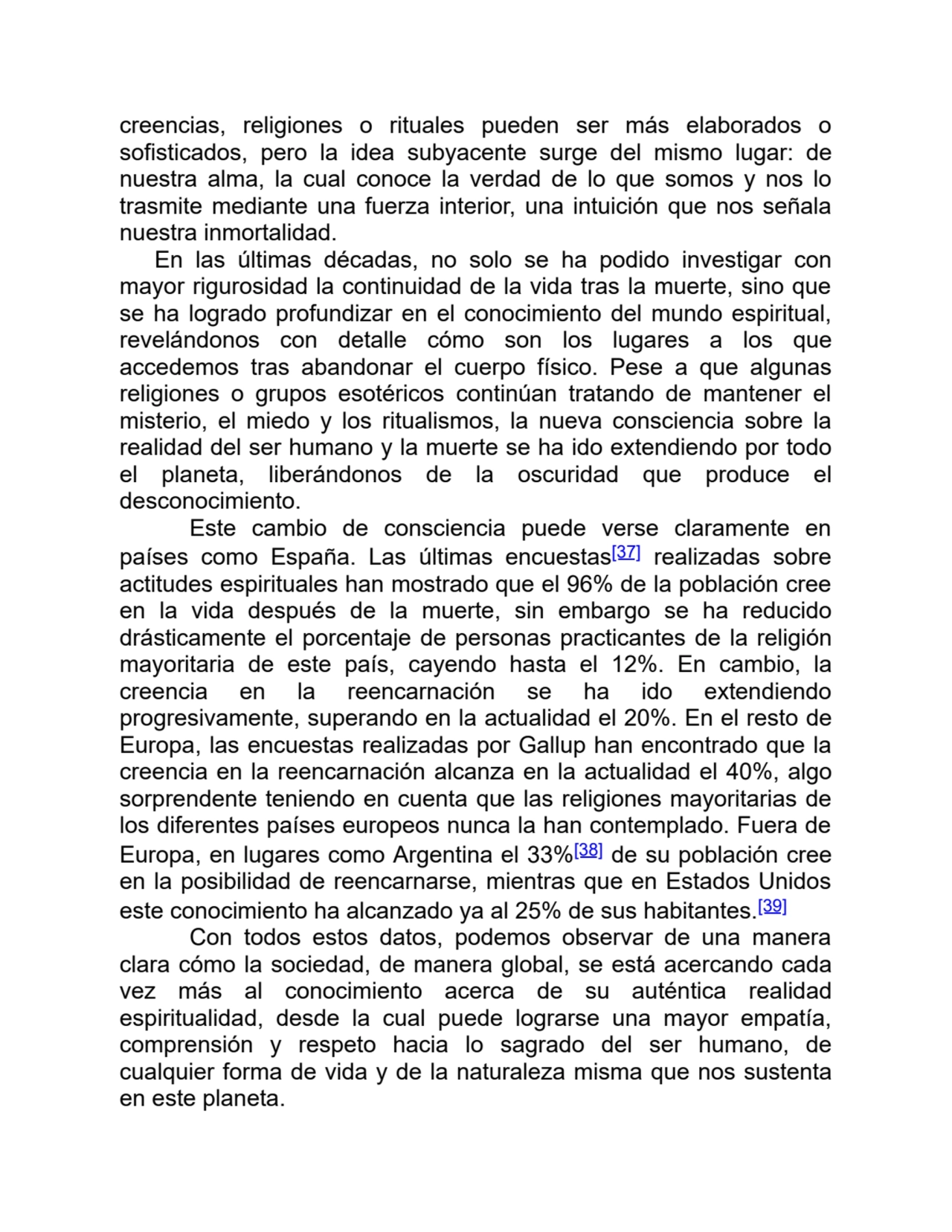 creencias, religiones o rituales pueden ser más elaborados o
sofisticados, pero la idea subyacente surge del mismo lugar: de
nuestra alma, la cual conoce la verdad de lo que somos y nos lo
trasmite mediante una fuerza interior, una intuición que nos señala
nuestra inmortalidad.
En las últimas décadas, no solo se ha podido investigar con
mayor rigurosidad la continuidad de la vida tras la muerte, sino que
se ha logrado profundizar en el conocimiento del mundo espiritual,
revelándonos con detalle cómo son los lugares a los que
accedemos tras abandonar el cuerpo físico. Pese a que algunas
religiones o grupos esotéricos continúan tratando de mantener el
misterio, el miedo y los ritualismos, la nueva consciencia sobre la
realidad del ser humano y la muerte se ha ido extendiendo por todo
el planeta, liberándonos de la oscuridad que produce el
desconocimiento.
Este cambio de consciencia puede verse claramente en
países como España. Las últimas encuestas[37] realizadas sobre
actitudes espirituales han mostrado que el 96% de la población cree
en la vida después de la muerte, sin embargo se ha reducido
drásticamente el porcentaje de personas practicantes de la religión
mayoritaria de este país, cayendo hasta el 12%. En cambio, la
creencia en la reencarnación se ha ido extendiendo
progresivamente, superando en la actualidad el 20%. En el resto de
Europa, las encuestas realizadas por Gallup han encontrado que la
creencia en la reencarnación alcanza en la actualidad el 40%, algo
sorprendente teniendo en cuenta que las religiones mayoritarias de
los diferentes países europeos nunca la han contemplado. Fuera de
Europa, en lugares como Argentina el 33%[38] de su población cree
en la posibilidad de reencarnarse, mientras que en Estados Unidos
este conocimiento ha alcanzado ya al 25% de sus habitantes.[39]
Con todos estos datos, podemos observar de una manera
clara cómo la sociedad, de manera global, se está acercando cada
vez más al conocimiento acerca de su auténtica realidad
espiritualidad, desde la cual puede lograrse una mayor empatía,
comprensión y respeto hacia lo sagrado del ser humano, de
cualquier forma de vida y de la naturaleza misma que nos sustenta
en este planeta.