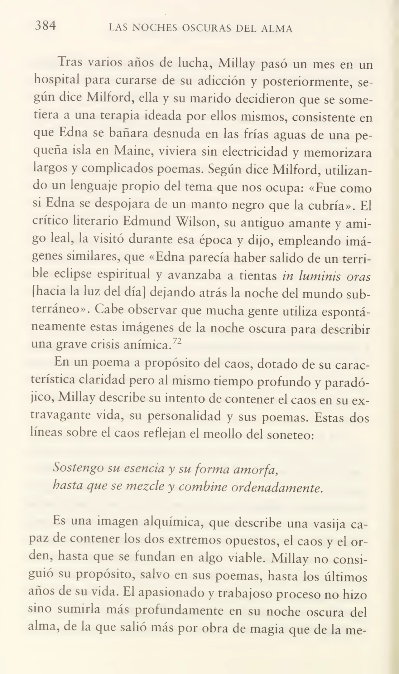384 LAS NOCHES OSCURAS DEL ALMA
Tras varios años de lucha, Millay pasó un mes en un
hospital para curarse de su adicción y posteriormente, se¬
gún dice Milford, ella y su marido decidieron que se some¬
tiera a una terapia ideada por ellos mismos, consistente en
que Edna se bañara desnuda en las frías aguas de una pe¬
queña isla en Maine, viviera sin electricidad y memorizara
largos y complicados poemas. Según dice Milford, utilizan¬
do un lenguaje propio del tema que nos ocupa: «Fue como
si Edna se despojara de un manto negro que la cubría». El
crítico literario Edmund Wilson, su antiguo amante y ami¬
go leal, la visitó durante esa época y dijo, empleando imá¬
genes similares, que «Edna parecía haber salido de un terri¬
ble eclipse espiritual y avanzaba a tientas in luminis oras
[hacia la luz del día] dejando atrás la noche del mundo sub¬
terráneo». Cabe observar que mucha gente utiliza espontá¬
neamente estas imágenes de la noche oscura para describir
una grave crisis anímica.72
En un poema a propósito del caos, dotado de su carac¬
terística claridad pero al mismo tiempo profundo y paradó¬
jico, Millay describe su intento de contener el caos en su ex¬
travagante vida, su personalidad y sus poemas. Estas dos
líneas sobre el caos reflejan el meollo del soneteo:
Sostengo su esencia y su forma amorfa,
hasta que se mezcle y combine ordenadamente.
Es una imagen alquímica, que describe una vasija ca¬
paz de contener los dos extremos opuestos, el caos y el or¬
den, hasta que se fundan en algo viable. Millay no consi¬
guió su propósito, salvo en sus poemas, hasta los últimos
años de su vida. El apasionado y trabajoso proceso no hizo
sino sumiila más profundamente en su noche oscura del
alma, de la que salió más por obra de magia que de la me-