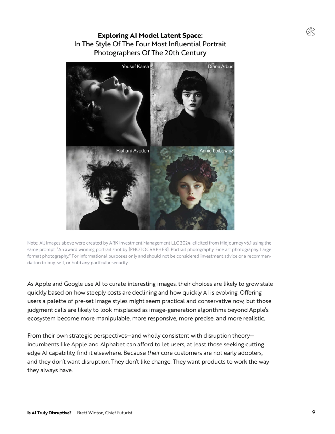 Is AI Truly Disruptive? Brett Winton, Chief Futurist 9
Exploring AI Model Latent Space:
In The Style Of The Four Most Influential Portrait 
Photographers Of The 20th Century
Note: All images above were created by ARK Investment Management LLC 2024, elicited from Midjourney v6.1 using the 
same prompt: “An award winning portrait shot by [PHOTOGRAPHER]. Portrait photography. Fine art photography. Large 
format photography.” For informational purposes only and should not be considered investment advice or a recommendation to buy, sell, or hold any particular security.
As Apple and Google use AI to curate interesting images, their choices are likely to grow stale 
quickly based on how steeply costs are declining and how quickly AI is evolving. Offering 
users a palette of pre-set image styles might seem practical and conservative now, but those 
judgment calls are likely to look misplaced as image-generation algorithms beyond Apple’s 
ecosystem become more manipulable, more responsive, more precise, and more realistic.
From their own strategic perspectives—and wholly consistent with disruption theory—
incumbents like Apple and Alphabet can afford to let users, at least those seeking cutting 
edge AI capability, find it elsewhere. Because their core customers are not early adopters, 
and they don’t want disruption. They don’t like change. They want products to work the way 
they always have. 