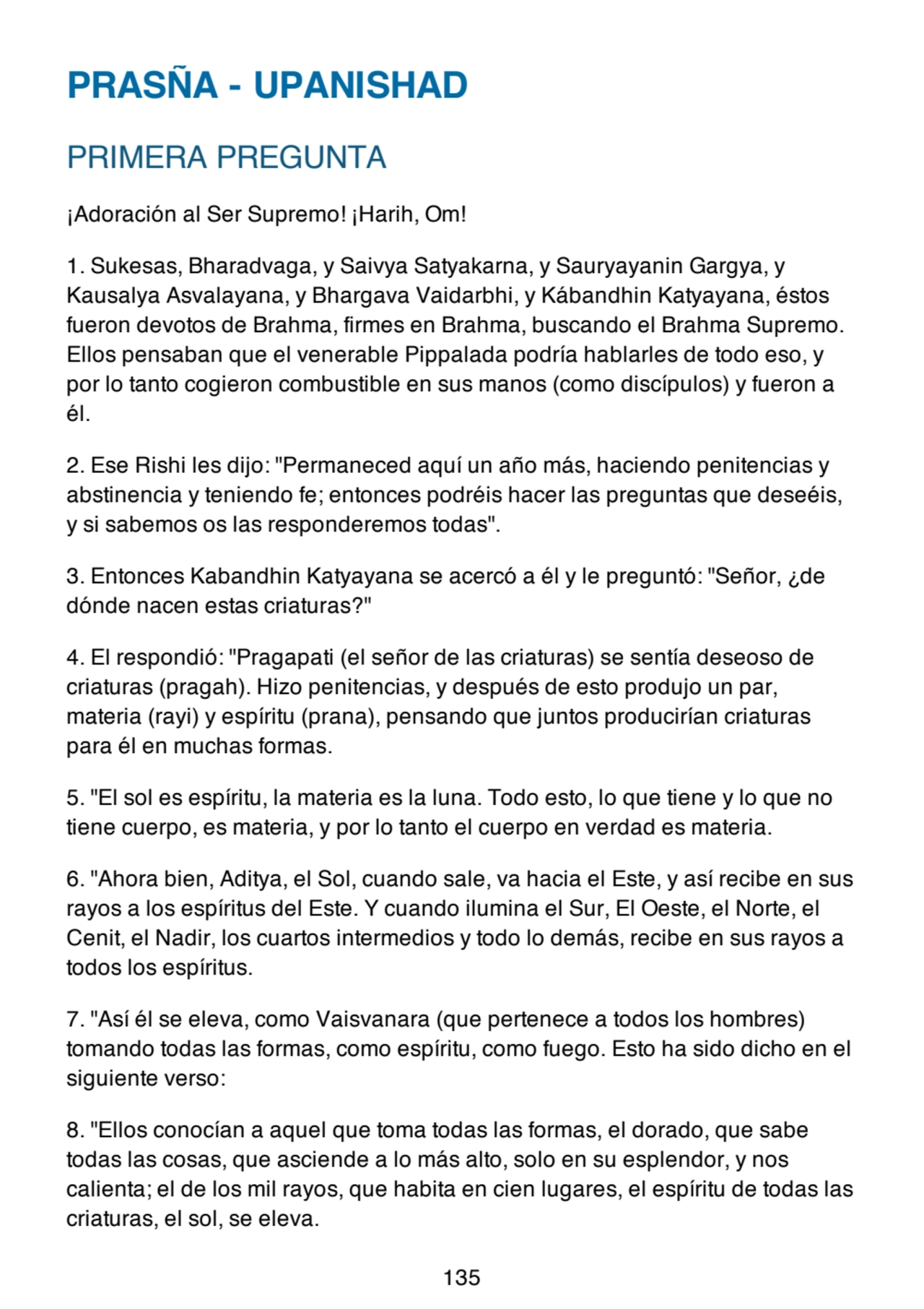 PRASÑA - UPANISHAD
PRIMERA PREGUNTA
¡Adoración al Ser Supremo! ¡Harih, Om!
1. Sukesas, Bharadvaga, y Saivya Satyakarna, y Sauryayanin Gargya, y
Kausalya Asvalayana, y Bhargava Vaidarbhi, y Kábandhin Katyayana, éstos
fueron devotos de Brahma, firmes en Brahma, buscando el Brahma Supremo.
Ellos pensaban que el venerable Pippalada podría hablarles de todo eso, y
por lo tanto cogieron combustible en sus manos (como discípulos) y fueron a
él.
2. Ese Rishi les dijo: "Permaneced aquí un año más, haciendo penitencias y
abstinencia y teniendo fe; entonces podréis hacer las preguntas que deseéis,
y si sabemos os las responderemos todas".
3. Entonces Kabandhin Katyayana se acercó a él y le preguntó: "Señor, ¿de
dónde nacen estas criaturas?"
4. El respondió: "Pragapati (el señor de las criaturas) se sentía deseoso de
criaturas (pragah). Hizo penitencias, y después de esto produjo un par,
materia (rayi) y espíritu (prana), pensando que juntos producirían criaturas
para él en muchas formas.
5. "El sol es espíritu, la materia es la luna. Todo esto, lo que tiene y lo que no
tiene cuerpo, es materia, y por lo tanto el cuerpo en verdad es materia.
6. "Ahora bien, Aditya, el Sol, cuando sale, va hacia el Este, y así recibe en sus
rayos a los espíritus del Este. Y cuando ilumina el Sur, El Oeste, el Norte, el
Cenit, el Nadir, los cuartos intermedios y todo lo demás, recibe en sus rayos a
todos los espíritus.
7. "Así él se eleva, como Vaisvanara (que pertenece a todos los hombres)
tomando todas las formas, como espíritu, como fuego. Esto ha sido dicho en el
siguiente verso:
8. "Ellos conocían a aquel que toma todas las formas, el dorado, que sabe
todas las cosas, que asciende a lo más alto, solo en su esplendor, y nos
calienta; el de los mil rayos, que habita en cien lugares, el espíritu de todas las
criaturas, el sol, se eleva.
135