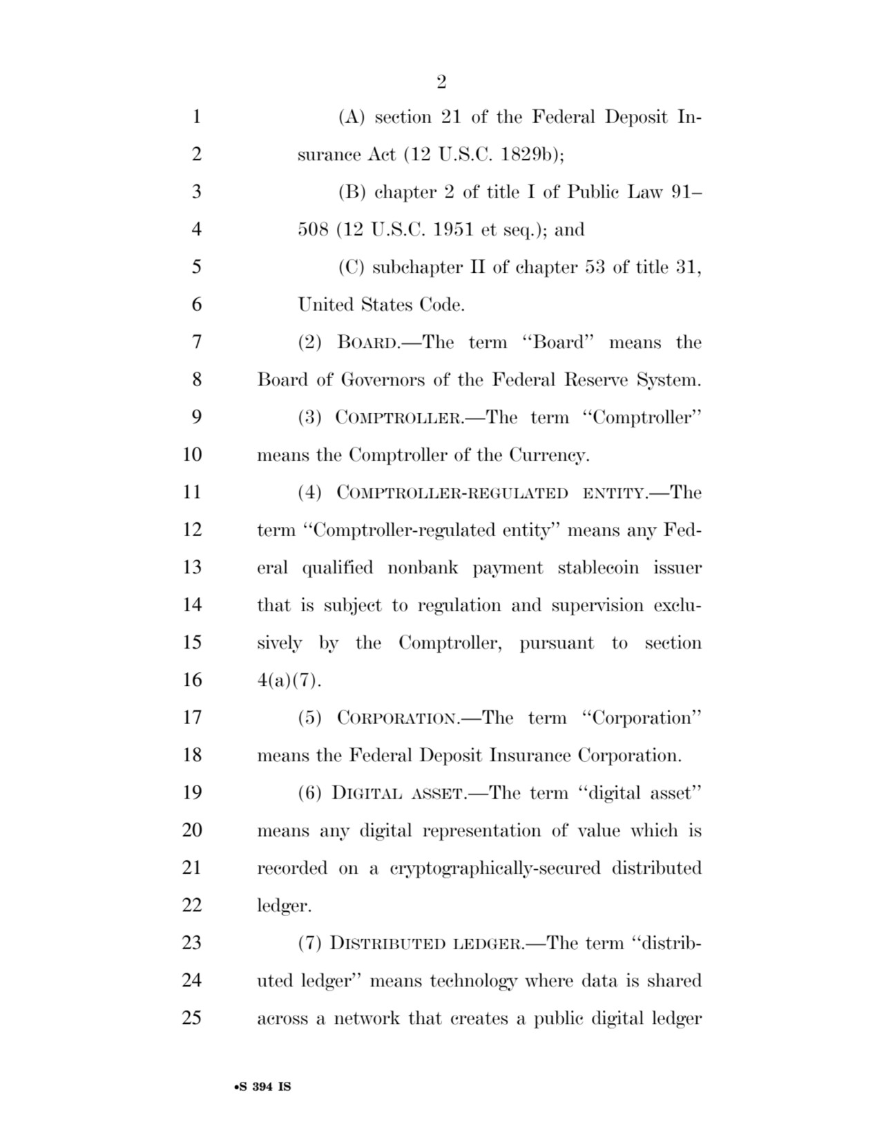 2 
•S 394 IS
1 (A) section 21 of the Federal Deposit In2 surance Act (12 U.S.C. 1829b); 
3 (B) chapter 2 of title I of Public Law 91– 
4 508 (12 U.S.C. 1951 et seq.); and 
5 (C) subchapter II of chapter 53 of title 31, 
6 United States Code. 
7 (2) BOARD.—The term ‘‘Board’’ means the 
8 Board of Governors of the Federal Reserve System. 
9 (3) COMPTROLLER.—The term ‘‘Comptroller’’ 
10 means the Comptroller of the Currency. 
11 (4) COMPTROLLER-REGULATED ENTITY.—The 
12 term ‘‘Comptroller-regulated entity’’ means any Fed13 eral qualified nonbank payment stablecoin issuer 
14 that is subject to regulation and supervision exclu15 sively by the Comptroller, pursuant to section 
16 4(a)(7). 
17 (5) CORPORATION.—The term ‘‘Corporation’’ 
18 means the Federal Deposit Insurance Corporation. 
19 (6) DIGITAL ASSET.—The term ‘‘digital asset’’ 
20 means any digital representation of value which is 
21 recorded on a cryptographically-secured distributed 
22 ledger. 
23 (7) DISTRIBUTED LEDGER.—The term ‘‘distrib24 uted ledger’’ means technology where data is shared 
25 across a network that creates a public digital ledger 
VerDate Sep 11 2014 17:41 Mar 05, 2025 Jkt 059200 PO 00000 Frm 00002 Fmt 6652 Sfmt 6201 E:\BILLS\S394.IS S394
ssavage on LAPJG3WLY3PROD with BILLS