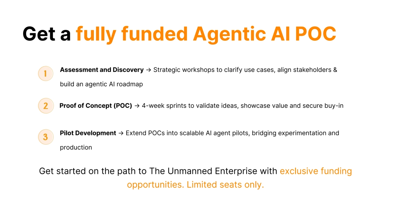 Get a fully funded Agentic AI POC
Assessment and Discovery → Strategic workshops to clarify use cases, align stakeholders &
build an agentic AI roadmap
Proof of Concept (POC) → 4-week sprints to validate ideas, showcase value and secure buy-in
Pilot Development → Extend POCs into scalable AI agent pilots, bridging experimentation and
production
Get started on the path to The Unmanned Enterprise with exclusive funding
opportunities. Limited seats only.