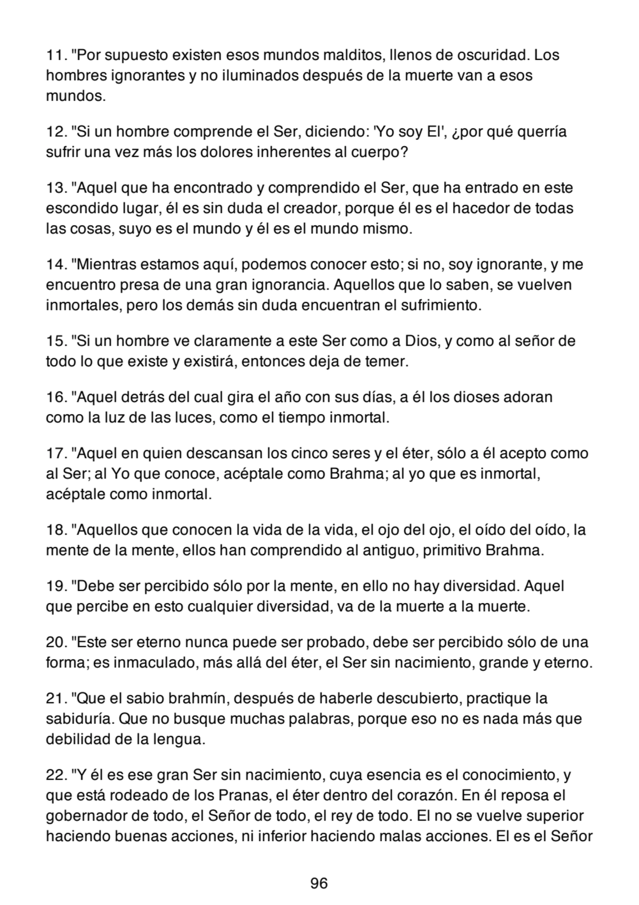 11. "Por supuesto existen esos mundos malditos, llenos de oscuridad. Los
hombres ignorantes y no iluminados después de la muerte van a esos
mundos.
12. "Si un hombre comprende el Ser, diciendo: 'Yo soy El', ¿por qué querría
sufrir una vez más los dolores inherentes al cuerpo?
13. "Aquel que ha encontrado y comprendido el Ser, que ha entrado en este
escondido lugar, él es sin duda el creador, porque él es el hacedor de todas
las cosas, suyo es el mundo y él es el mundo mismo.
14. "Mientras estamos aquí, podemos conocer esto; si no, soy ignorante, y me
encuentro presa de una gran ignorancia. Aquellos que lo saben, se vuelven
inmortales, pero los demás sin duda encuentran el sufrimiento.
15. "Si un hombre ve claramente a este Ser como a Dios, y como al señor de
todo lo que existe y existirá, entonces deja de temer.
16. "Aquel detrás del cual gira el año con sus días, a él los dioses adoran
como la luz de las luces, como el tiempo inmortal.
17. "Aquel en quien descansan los cinco seres y el éter, sólo a él acepto como
al Ser; al Yo que conoce, acéptale como Brahma; al yo que es inmortal,
acéptale como inmortal.
18. "Aquellos que conocen la vida de la vida, el ojo del ojo, el oído del oído, la
mente de la mente, ellos han comprendido al antiguo, primitivo Brahma.
19. "Debe ser percibido sólo por la mente, en ello no hay diversidad. Aquel
que percibe en esto cualquier diversidad, va de la muerte a la muerte.
20. "Este ser eterno nunca puede ser probado, debe ser percibido sólo de una
forma; es inmaculado, más allá del éter, el Ser sin nacimiento, grande y eterno.
21. "Que el sabio brahmín, después de haberle descubierto, practique la
sabiduría. Que no busque muchas palabras, porque eso no es nada más que
debilidad de la lengua.
22. "Y él es ese gran Ser sin nacimiento, cuya esencia es el conocimiento, y
que está rodeado de los Pranas, el éter dentro del corazón. En él reposa el
gobernador de todo, el Señor de todo, el rey de todo. El no se vuelve superior
haciendo buenas acciones, ni inferior haciendo malas acciones. El es el Señor
96
