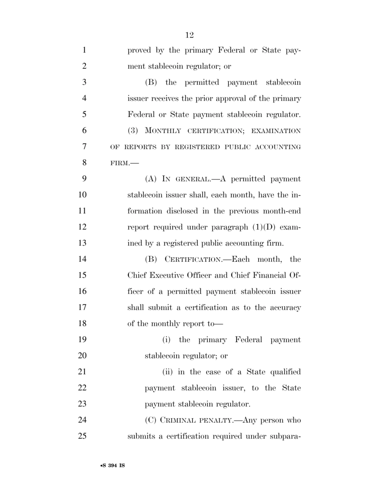 12 
•S 394 IS
1 proved by the primary Federal or State pay2 ment stablecoin regulator; or 
3 (B) the permitted payment stablecoin 
4 issuer receives the prior approval of the primary 
5 Federal or State payment stablecoin regulator. 
6 (3) MONTHLY CERTIFICATION; EXAMINATION
7 OF REPORTS BY REGISTERED PUBLIC ACCOUNTING
8 FIRM.— 
9 (A) IN GENERAL.—A permitted payment 
10 stablecoin issuer shall, each month, have the in11 formation disclosed in the previous month-end 
12 report required under paragraph (1)(D) exam13 ined by a registered public accounting firm. 
14 (B) CERTIFICATION.—Each month, the 
15 Chief Executive Officer and Chief Financial Of16 ficer of a permitted payment stablecoin issuer 
17 shall submit a certification as to the accuracy 
18 of the monthly report to— 
19 (i) the primary Federal payment 
20 stablecoin regulator; or 
21 (ii) in the case of a State qualified 
22 payment stablecoin issuer, to the State 
23 payment stablecoin regulator. 
24 (C) CRIMINAL PENALTY.—Any person who 
25 submits a certification required under subparaVerDate Sep 11 2014 17:41 Mar 05, 2025 Jkt 059200 PO 00000 Frm 00012 Fmt 6652 Sfmt 6201 E:\BILLS\S394.IS S394
ssavage on LAPJG3WLY3PROD with BILLS