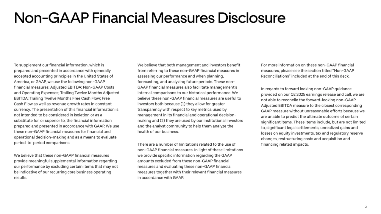 2
Non-GAAP Financial Measures Disclosure
To supplement our financial information, which is 
prepared and presented in accordance with generally 
accepted accounting principles in the United States of 
America, or GAAP, we use the following non-GAAP 
financial measures: Adjusted EBITDA; Non-GAAP Costs 
and Operating Expenses; Trailing Twelve Months Adjusted 
EBITDA; Trailing Twelve Months Free Cash Flow; Free 
Cash Flow as well as revenue growth rates in constant 
currency. The presentation of this financial information is 
not intended to be considered in isolation or as a 
substitute for, or superior to, the financial information 
prepared and presented in accordance with GAAP. We use 
these non-GAAP financial measures for financial and 
operational decision-making and as a means to evaluate 
period-to-period comparisons. 
We believe that these non-GAAP financial measures 
provide meaningful supplemental information regarding 
our performance by excluding certain items that may not 
be indicative of our recurring core business operating 
results. 
We believe that both management and investors benefit 
from referring to these non-GAAP financial measures in 
assessing our performance and when planning, 
forecasting, and analyzing future periods. These nonGAAP financial measures also facilitate management’s 
internal comparisons to our historical performance. We 
believe these non-GAAP financial measures are useful to 
investors both because (1) they allow for greater 
transparency with respect to key metrics used by 
management in its financial and operational decisionmaking and (2) they are used by our institutional investors 
and the analyst community to help them analyze the 
health of our business. 
There are a number of limitations related to the use of 
non-GAAP financial measures. In light of these limitations 
we provide specific information regarding the GAAP 
amounts excluded from these non-GAAP financial 
measures and evaluating these non-GAAP financial 
measures together with their relevant financial measures 
in accordance with GAAP. 
For more information on these non-GAAP financial 
measures, please see the section titled “Non-GAAP 
Reconciliations” included at the end of this deck. 
In regards to forward looking non-GAAP guidance 
provided on our Q2 2025 earnings release and call, we are 
not able to reconcile the forward-looking non-GAAP 
Adjusted EBITDA measure to the closest corresponding 
GAAP measure without unreasonable efforts because we 
are unable to predict the ultimate outcome of certain 
significant items. These items include, but are not limited 
to, significant legal settlements, unrealized gains and 
losses on equity investments, tax and regulatory reserve 
changes, restructuring costs and acquisition and 
financing related impacts. 