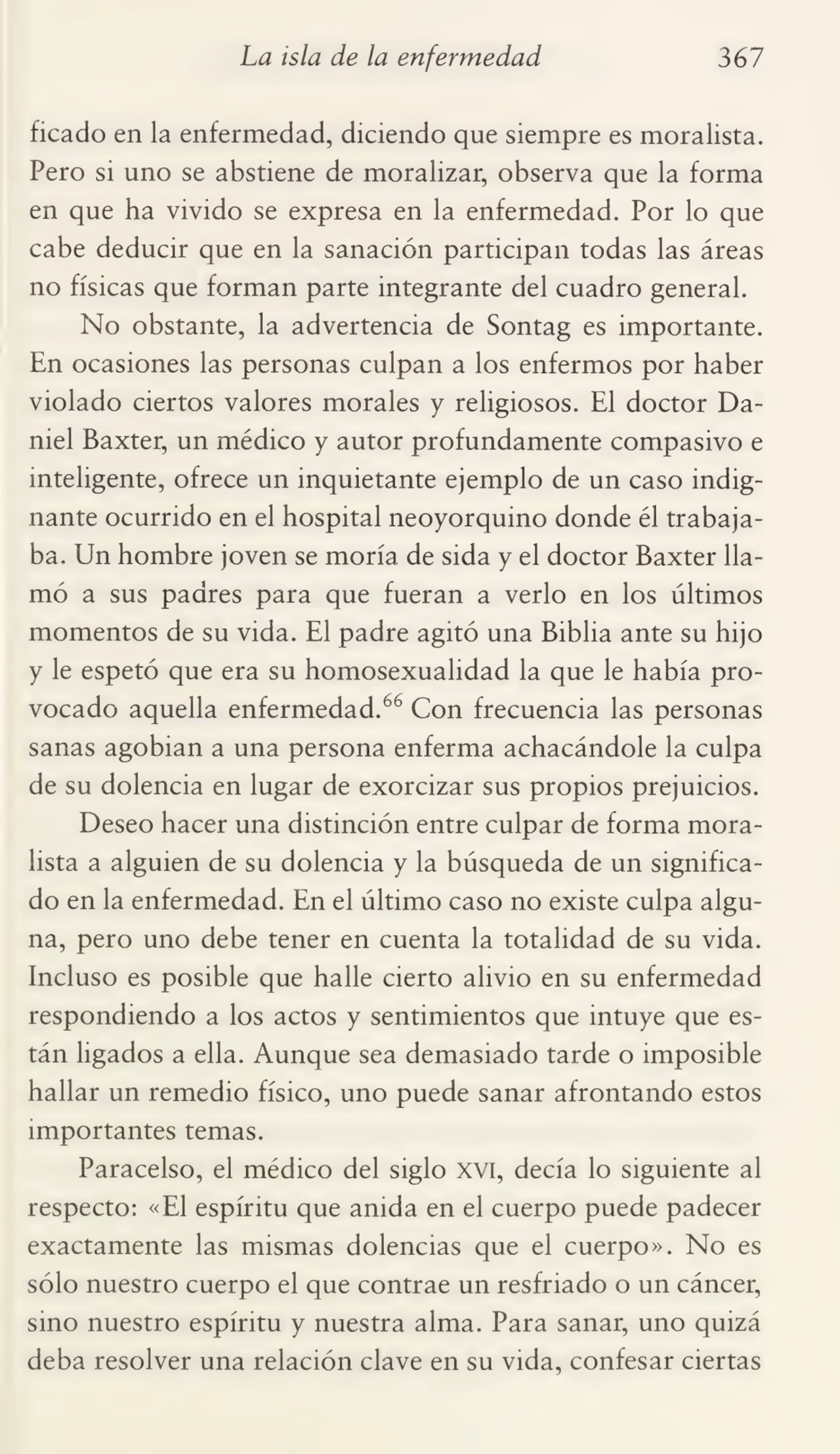 La isla de la enfermedad 367
ficado en la enfermedad, diciendo que siempre es moralista.
Pero si uno se abstiene de moralizar, observa que la forma
en que ha vivido se expresa en la enfermedad. Por lo que
cabe deducir que en la sanación participan todas las áreas
no físicas que forman parte integrante del cuadro general.
No obstante, la advertencia de Sontag es importante.
En ocasiones las personas culpan a los enfermos por haber
violado ciertos valores morales y religiosos. El doctor Da¬
niel Baxter, un médico y autor profundamente compasivo e
inteligente, ofrece un inquietante ejemplo de un caso indig¬
nante ocurrido en el hospital neoyorquino donde él trabaja¬
ba, Un hombre joven se moría de sida y el doctor Baxter lla¬
mó a sus padres para que fueran a verlo en los últimos
momentos de su vida. El padre agitó una Biblia ante su hijo
y le espetó que era su homosexualidad la que le había pro¬
vocado aquella enfermedad.66 Con frecuencia las personas
sanas agobian a una persona enferma achacándole la culpa
de su dolencia en lugar de exorcizar sus propios prejuicios.
Deseo hacer una distinción entre culpar de forma mora¬
lista a alguien de su dolencia y la búsqueda de un significa¬
do en la enfermedad. En el último caso no existe culpa algu¬
na, pero uno debe tener en cuenta la totalidad de su vida.
Incluso es posible que halle cierto alivio en su enfermedad
respondiendo a los actos y sentimientos que intuye que es¬
tán ligados a ella. Aunque sea demasiado tarde o imposible
hallar un remedio físico, uno puede sanar afrontando estos
importantes temas.
Paracelso, el médico del siglo xvi, decía lo siguiente al
respecto: «El espíritu que anida en el cuerpo puede padecer
exactamente las mismas dolencias que el cuerpo». No es
sólo nuestro cuerpo el que contrae un resfriado o un cáncer,
sino nuestro espíritu y nuestra alma. Para sanar, uno quizá
deba resolver una relación clave en su vida, confesar ciertas