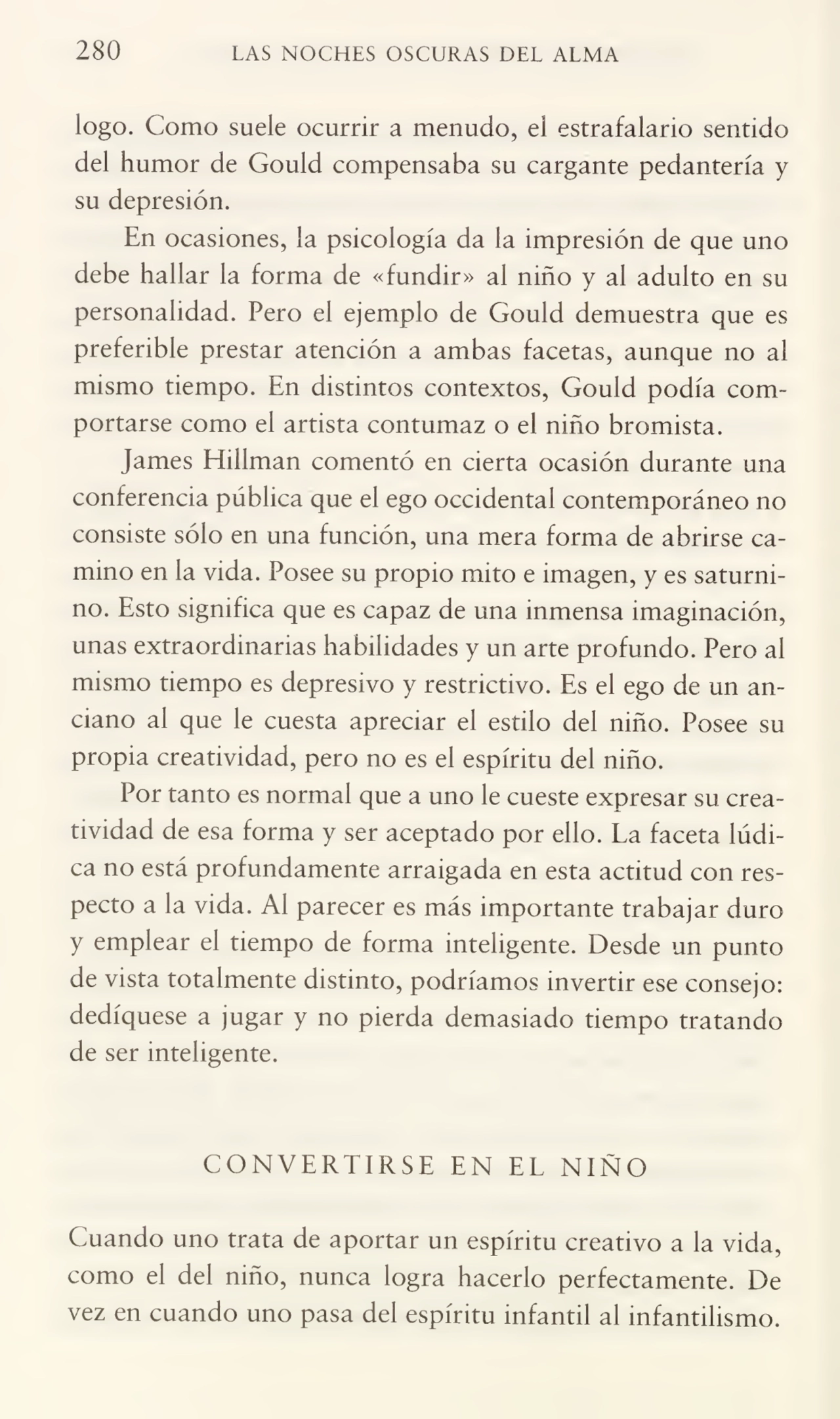 280 LAS NOCHES OSCURAS DEL ALMA
logo. Como suele ocurrir a menudo, el estrafalario sentido
del humor de Gould compensaba su cargante pedantería y
su depresión.
En ocasiones, la psicología da la impresión de que uno
debe hallar la forma de «fundir» al niño y al adulto en su
personalidad. Pero el ejemplo de Gould demuestra que es
preferible prestar atención a ambas facetas, aunque no al
mismo tiempo. En distintos contextos, Gould podía com¬
portarse como el artista contumaz o el niño bromista.
James Hillman comentó en cierta ocasión durante una
conferencia pública que el ego occidental contemporáneo no
consiste sólo en una función, una mera forma de abrirse ca¬
mino en la vida. Posee su propio mito e imagen, y es saturni¬
no. Esto significa que es capaz de una inmensa imaginación,
unas extraordinarias habilidades y un arte profundo. Pero al
mismo tiempo es depresivo y restrictivo. Es el ego de un an¬
ciano al que le cuesta apreciar el estilo del niño. Posee su
propia creatividad, pero no es el espíritu del niño.
Por tanto es normal que a uno le cueste expresar su crea¬
tividad de esa forma y ser aceptado por ello. La faceta lúdica no está profundamente arraigada en esta actitud con res¬
pecto a la vida. Al parecer es más importante trabajar duro
y emplear el tiempo de forma inteligente. Desde un punto
de vista totalmente distinto, podríamos invertir ese consejo:
dediqúese a jugar y no pierda demasiado tiempo tratando
de ser inteligente.
CONVERTIRSE EN EL NIÑO
Cuando uno trata de aportar un espíritu creativo a la vida,
como el del niño, nunca logra hacerlo perfectamente. De
vez en cuando uno pasa del espíritu infantil al infantilismo.