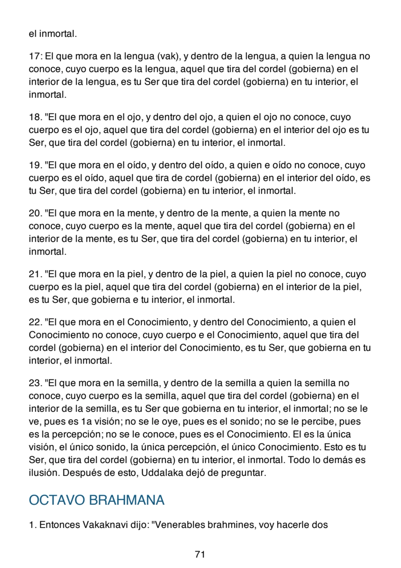 el inmortal.
17: El que mora en la lengua (vak), y dentro de la lengua, a quien la lengua no
conoce, cuyo cuerpo es la lengua, aquel que tira del cordel (gobierna) en el
interior de la lengua, es tu Ser que tira del cordel (gobierna) en tu interior, el
inmortal.
18. "El que mora en el ojo, y dentro del ojo, a quien el ojo no conoce, cuyo
cuerpo es el ojo, aquel que tira del cordel (gobierna) en el interior del ojo es tu
Ser, que tira del cordel (gobierna) en tu interior, el inmortal.
19. "El que mora en el oído, y dentro del oído, a quien e oído no conoce, cuyo
cuerpo es el oído, aquel que tira de cordel (gobierna) en el interior del oído, es
tu Ser, que tira del cordel (gobierna) en tu interior, el inmortal.
20. "El que mora en la mente, y dentro de la mente, a quien la mente no
conoce, cuyo cuerpo es la mente, aquel que tira del cordel (gobierna) en el
interior de la mente, es tu Ser, que tira del cordel (gobierna) en tu interior, el
inmortal.
21. "El que mora en la piel, y dentro de la piel, a quien la piel no conoce, cuyo
cuerpo es la piel, aquel que tira del cordel (gobierna) en el interior de la piel,
es tu Ser, que gobierna e tu interior, el inmortal.
22. "El que mora en el Conocimiento, y dentro del Conocimiento, a quien el
Conocimiento no conoce, cuyo cuerpo e el Conocimiento, aquel que tira del
cordel (gobierna) en el interior del Conocimiento, es tu Ser, que gobierna en tu
interior, el inmortal.
23. "El que mora en la semilla, y dentro de la semilla a quien la semilla no
conoce, cuyo cuerpo es la semilla, aquel que tira del cordel (gobierna) en el
interior de la semilla, es tu Ser que gobierna en tu interior, el inmortal; no se le
ve, pues es 1a visión; no se le oye, pues es el sonido; no se le percibe, pues
es la percepción; no se le conoce, pues es el Conocimiento. El es la única
visión, el único sonido, la única percepción, el único Conocimiento. Esto es tu
Ser, que tira del cordel (gobierna) en tu interior, el inmortal. Todo lo demás es
ilusión. Después de esto, Uddalaka dejó de preguntar.
OCTAVO BRAHMANA
1. Entonces Vakaknavi dijo: "Venerables brahmines, voy hacerle dos
71