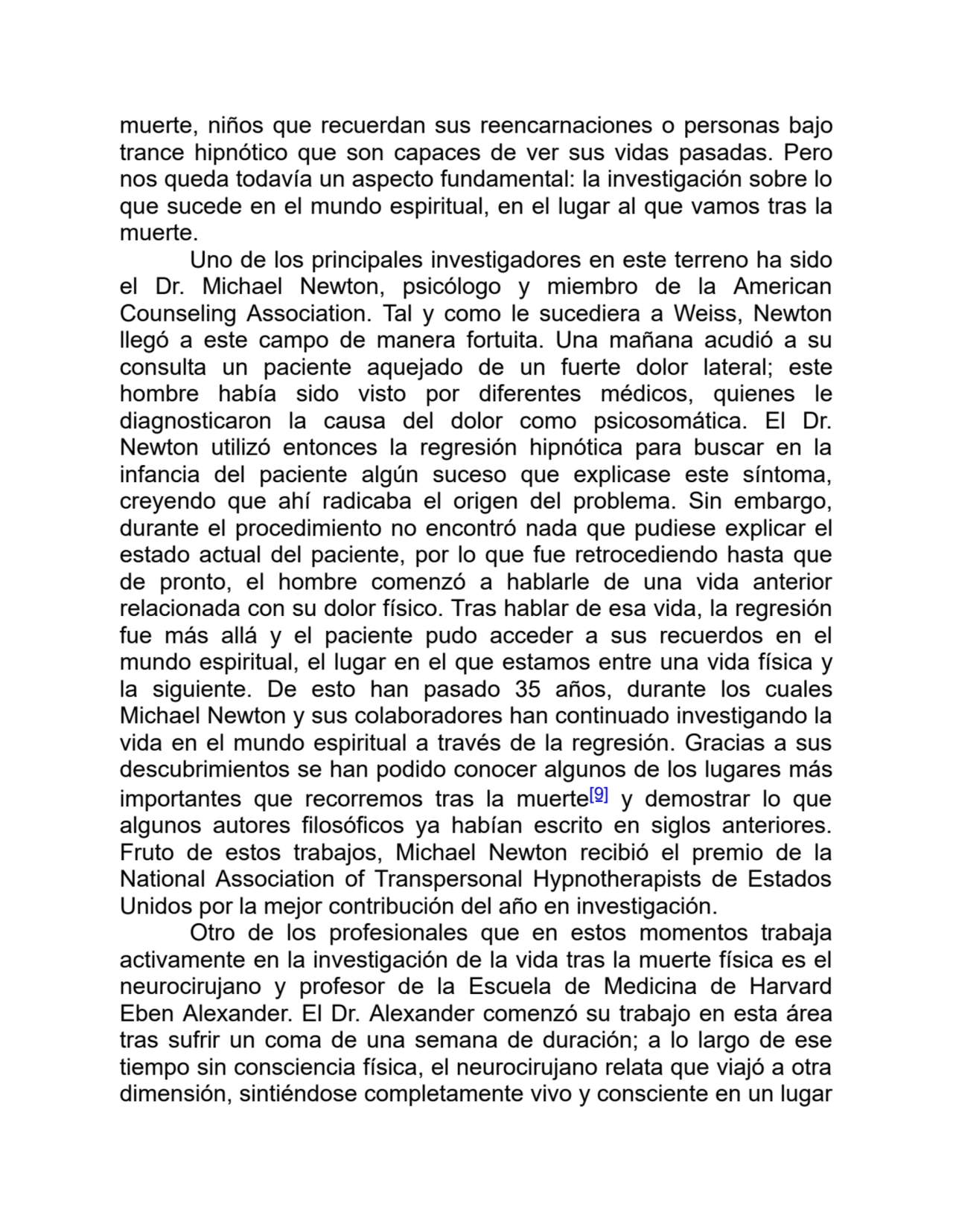 muerte, niños que recuerdan sus reencarnaciones o personas bajo
trance hipnótico que son capaces de ver sus vidas pasadas. Pero
nos queda todavía un aspecto fundamental: la investigación sobre lo
que sucede en el mundo espiritual, en el lugar al que vamos tras la
muerte.
Uno de los principales investigadores en este terreno ha sido
el Dr. Michael Newton, psicólogo y miembro de la American
Counseling Association. Tal y como le sucediera a Weiss, Newton
llegó a este campo de manera fortuita. Una mañana acudió a su
consulta un paciente aquejado de un fuerte dolor lateral; este
hombre había sido visto por diferentes médicos, quienes le
diagnosticaron la causa del dolor como psicosomática. El Dr.
Newton utilizó entonces la regresión hipnótica para buscar en la
infancia del paciente algún suceso que explicase este síntoma,
creyendo que ahí radicaba el origen del problema. Sin embargo,
durante el procedimiento no encontró nada que pudiese explicar el
estado actual del paciente, por lo que fue retrocediendo hasta que
de pronto, el hombre comenzó a hablarle de una vida anterior
relacionada con su dolor físico. Tras hablar de esa vida, la regresión
fue más allá y el paciente pudo acceder a sus recuerdos en el
mundo espiritual, el lugar en el que estamos entre una vida física y
la siguiente. De esto han pasado 35 años, durante los cuales
Michael Newton y sus colaboradores han continuado investigando la
vida en el mundo espiritual a través de la regresión. Gracias a sus
descubrimientos se han podido conocer algunos de los lugares más
importantes que recorremos tras la muerte[9] y demostrar lo que
algunos autores filosóficos ya habían escrito en siglos anteriores.
Fruto de estos trabajos, Michael Newton recibió el premio de la
National Association of Transpersonal Hypnotherapists de Estados
Unidos por la mejor contribución del año en investigación.
Otro de los profesionales que en estos momentos trabaja
activamente en la investigación de la vida tras la muerte física es el
neurocirujano y profesor de la Escuela de Medicina de Harvard
Eben Alexander. El Dr. Alexander comenzó su trabajo en esta área
tras sufrir un coma de una semana de duración; a lo largo de ese
tiempo sin consciencia física, el neurocirujano relata que viajó a otra
dimensión, sintiéndose completamente vivo y consciente en un lugar