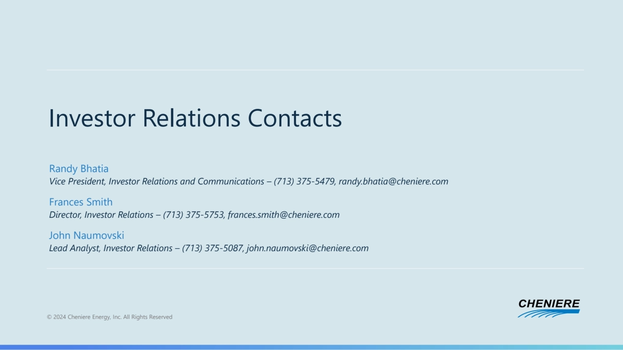 © 2024 Cheniere Energy, Inc. All Rights Reserved
Investor Relations Contacts
Randy Bhatia
Vice President, Investor Relations and Communications – (713) 375-5479, randy.bhatia@cheniere.com
Frances Smith
Director, Investor Relations – (713) 375-5753, frances.smith@cheniere.com
John Naumovski
Lead Analyst, Investor Relations – (713) 375-5087, john.naumovski@cheniere.com