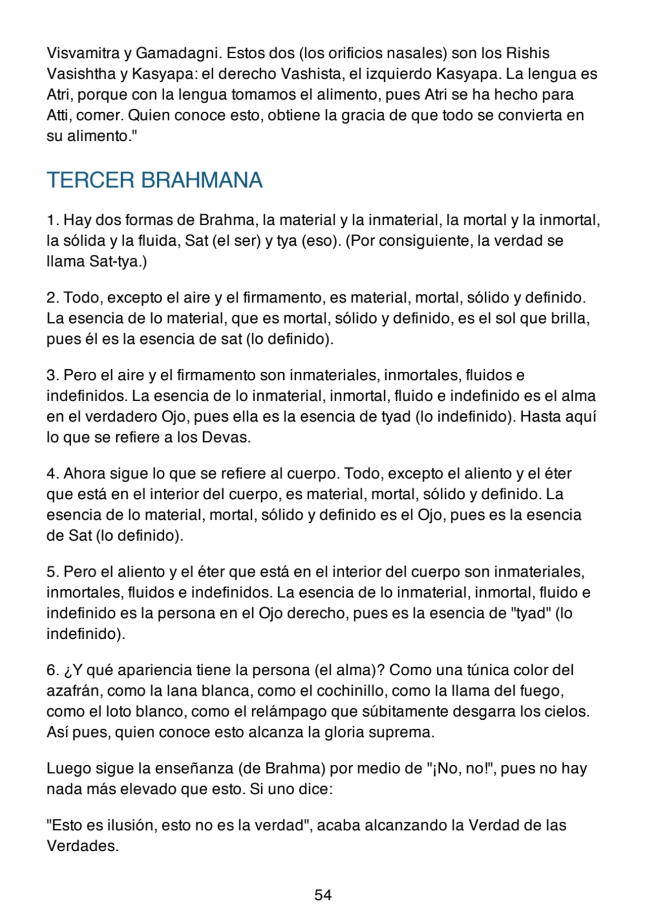 Visvamitra y Gamadagni. Estos dos (los orificios nasales) son los Rishis
Vasishtha y Kasyapa: el derecho Vashista, el izquierdo Kasyapa. La lengua es
Atri, porque con la lengua tomamos el alimento, pues Atri se ha hecho para
Atti, comer. Quien conoce esto, obtiene la gracia de que todo se convierta en
su alimento."
TERCER BRAHMANA
1. Hay dos formas de Brahma, la material y la inmaterial, la mortal y la inmortal,
la sólida y la fluida, Sat (el ser) y tya (eso). (Por consiguiente, la verdad se
llama Sat-tya.)
2. Todo, excepto el aire y el firmamento, es material, mortal, sólido y definido.
La esencia de lo material, que es mortal, sólido y definido, es el sol que brilla,
pues él es la esencia de sat (lo definido).
3. Pero el aire y el firmamento son inmateriales, inmortales, fluidos e
indefinidos. La esencia de lo inmaterial, inmortal, fluido e indefinido es el alma
en el verdadero Ojo, pues ella es la esencia de tyad (lo indefinido). Hasta aquí
lo que se refiere a los Devas.
4. Ahora sigue lo que se refiere al cuerpo. Todo, excepto el aliento y el éter
que está en el interior del cuerpo, es material, mortal, sólido y definido. La
esencia de lo material, mortal, sólido y definido es el Ojo, pues es la esencia
de Sat (lo definido).
5. Pero el aliento y el éter que está en el interior del cuerpo son inmateriales,
inmortales, fluidos e indefinidos. La esencia de lo inmaterial, inmortal, fluido e
indefinido es la persona en el Ojo derecho, pues es la esencia de "tyad" (lo
indefinido).
6. ¿Y qué apariencia tiene la persona (el alma)? Como una túnica color del
azafrán, como la lana blanca, como el cochinillo, como la llama del fuego,
como el loto blanco, como el relámpago que súbitamente desgarra los cielos.
Así pues, quien conoce esto alcanza la gloria suprema.
Luego sigue la enseñanza (de Brahma) por medio de "¡No, no!", pues no hay
nada más elevado que esto. Si uno dice:
"Esto es ilusión, esto no es la verdad", acaba alcanzando la Verdad de las
Verdades.
54