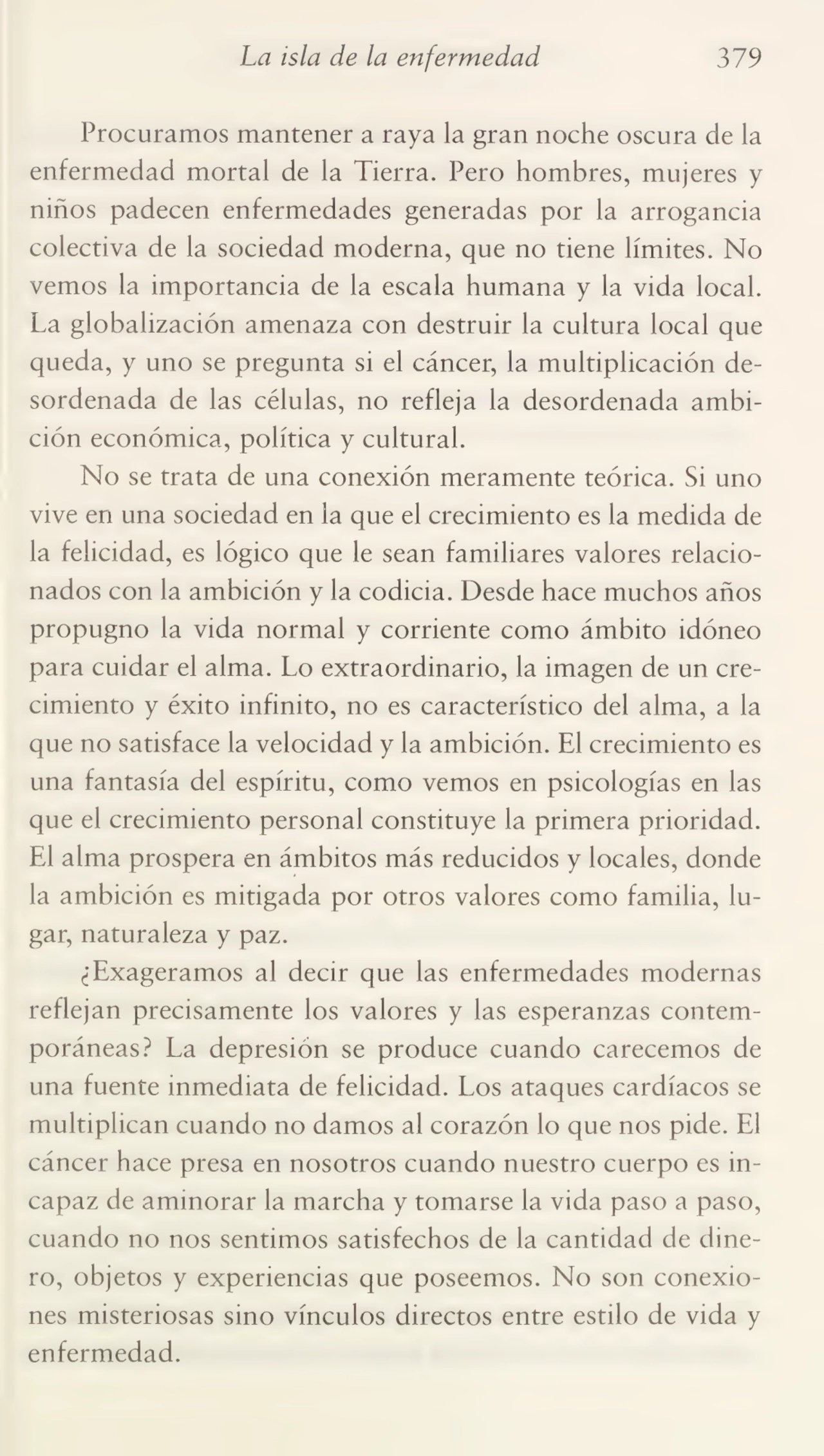La isla de la enfermedad 379
Procuramos mantener a raya la gran noche oscura de la
enfermedad mortal de la Tierra. Pero hombres, mujeres y
niños padecen enfermedades generadas por la arrogancia
colectiva de la sociedad moderna, que no tiene límites. No
vemos la importancia de la escala humana y la vida local.
La globalización amenaza con destruir la cultura local que
queda, y uno se pregunta si el cáncer, la multiplicación de¬
sordenada de las células, no refleja la desordenada ambi¬
ción económica, política y cultural.
No se trata de una conexión meramente teórica. Si uno
vive en una sociedad en la que el crecimiento es la medida de
la felicidad, es lógico que le sean familiares valores relacio¬
nados con la ambición y la codicia. Desde hace muchos años
propugno la vida normal y corriente como ámbito idóneo
para cuidar el alma. Lo extraordinario, la imagen de un cre¬
cimiento y éxito infinito, no es característico del alma, a la
que no satisface la velocidad y la ambición. El crecimiento es
una fantasía del espíritu, como vemos en psicologías en las
que el crecimiento personal constituye la primera prioridad.
El alma prospera en ámbitos más reducidos y locales, donde
la ambición es mitigada por otros valores como familia, lu¬
gar, naturaleza y paz.
¿Exageramos al decir que las enfermedades modernas
reflejan precisamente los valores y las esperanzas contem¬
poráneas? La depresión se produce cuando carecemos de
una fuente inmediata de felicidad. Los ataques cardíacos se
multiplican cuando no damos al corazón lo que nos pide. El
cáncer hace presa en nosotros cuando nuestro cuerpo es in¬
capaz de aminorar la marcha y tomarse la vida paso a paso,
cuando no nos sentimos satisfechos de la cantidad de dine¬
ro, objetos y experiencias que poseemos. No son conexio¬
nes misteriosas sino vínculos directos entre estilo de vida y
enfermedad.