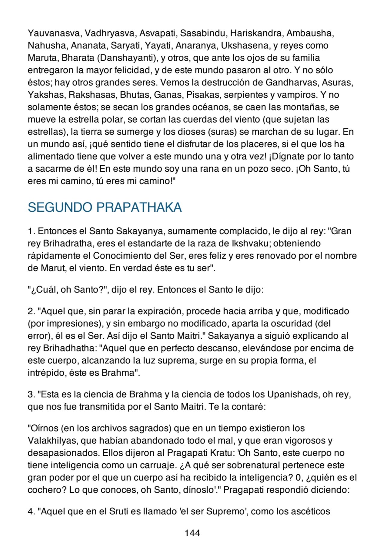 Yauvanasva, Vadhryasva, Asvapati, Sasabindu, Hariskandra, Ambausha,
Nahusha, Ananata, Saryati, Yayati, Anaranya, Ukshasena, y reyes como
Maruta, Bharata (Danshayanti), y otros, que ante los ojos de su familia
entregaron la mayor felicidad, y de este mundo pasaron al otro. Y no sólo
éstos; hay otros grandes seres. Vemos la destrucción de Gandharvas, Asuras,
Yakshas, Rakshasas, Bhutas, Ganas, Pisakas, serpientes y vampiros. Y no
solamente éstos; se secan los grandes océanos, se caen las montañas, se
mueve la estrella polar, se cortan las cuerdas del viento (que sujetan las
estrellas), la tierra se sumerge y los dioses (suras) se marchan de su lugar. En
un mundo así, ¡qué sentido tiene el disfrutar de los placeres, si el que los ha
alimentado tiene que volver a este mundo una y otra vez! ¡Dígnate por lo tanto
a sacarme de él! En este mundo soy una rana en un pozo seco. ¡Oh Santo, tú
eres mi camino, tú eres mi camino!"
SEGUNDO PRAPATHAKA
1. Entonces el Santo Sakayanya, sumamente complacido, le dijo al rey: "Gran
rey Brihadratha, eres el estandarte de la raza de Ikshvaku; obteniendo
rápidamente el Conocimiento del Ser, eres feliz y eres renovado por el nombre
de Marut, el viento. En verdad éste es tu ser".
"¿Cuál, oh Santo?", dijo el rey. Entonces el Santo le dijo:
2. "Aquel que, sin parar la expiración, procede hacia arriba y que, modificado
(por impresiones), y sin embargo no modificado, aparta la oscuridad (del
error), él es el Ser. Así dijo el Santo Maitri." Sakayanya a siguió explicando al
rey Brihadhatha: "Aquel que en perfecto descanso, elevándose por encima de
este cuerpo, alcanzando la luz suprema, surge en su propia forma, el
intrépido, éste es Brahma".
3. "Esta es la ciencia de Brahma y la ciencia de todos los Upanishads, oh rey,
que nos fue transmitida por el Santo Maitri. Te la contaré:
"Oírnos (en los archivos sagrados) que en un tiempo existieron los
Valakhilyas, que habían abandonado todo el mal, y que eran vigorosos y
desapasionados. Ellos dijeron al Pragapati Kratu: 'Oh Santo, este cuerpo no
tiene inteligencia como un carruaje. ¿A qué ser sobrenatural pertenece este
gran poder por el que un cuerpo así ha recibido la inteligencia? 0, ¿quién es el
cochero? Lo que conoces, oh Santo, dínoslo'." Pragapati respondió diciendo:
4. "Aquel que en el Sruti es llamado 'el ser Supremo', como los ascéticos
144