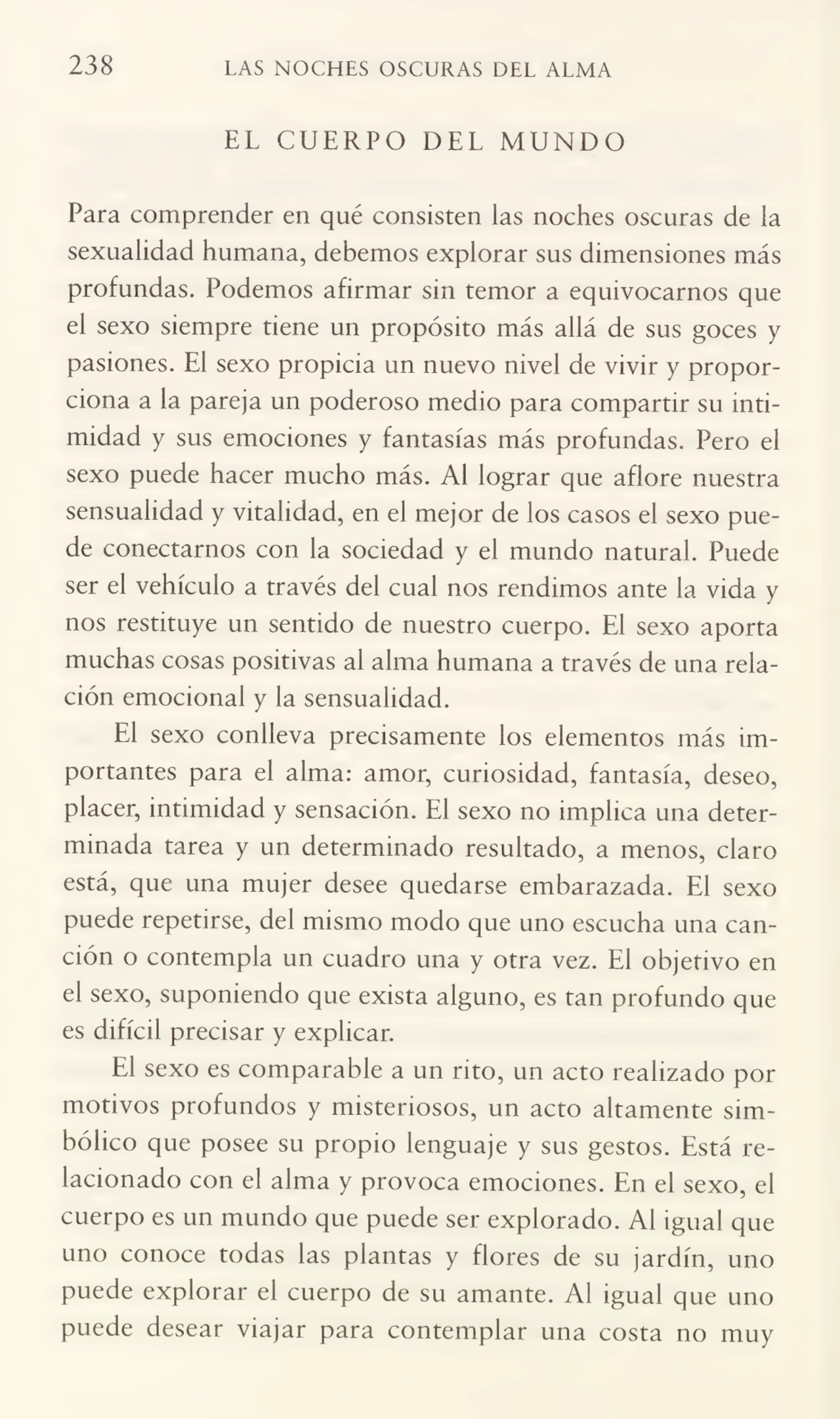 238 LAS NOCHES OSCURAS DEL ALMA
EL CUERPO DEL MUNDO
Para comprender en qué consisten las noches oscuras de la
sexualidad humana, debemos explorar sus dimensiones más
profundas. Podemos afirmar sin temor a equivocarnos que
el sexo siempre tiene un propósito más allá de sus goces y
pasiones. El sexo propicia un nuevo nivel de vivir y propor¬
ciona a la pareja un poderoso medio para compartir su inti¬
midad y sus emociones y fantasías más profundas. Pero el
sexo puede hacer mucho más. Al lograr que aflore nuestra
sensualidad y vitalidad, en el mejor de los casos el sexo pue¬
de conectarnos con la sociedad y el mundo natural. Puede
ser el vehículo a través del cual nos rendimos ante la vida y
nos restituye un sentido de nuestro cuerpo. El sexo aporta
muchas cosas positivas al alma humana a través de una rela¬
ción emocional y la sensualidad.
El sexo conlleva precisamente los elementos más im¬
portantes para el alma: amor, curiosidad, fantasía, deseo,
placer, intimidad y sensación. El sexo no implica una deter¬
minada tarea y un determinado resultado, a menos, claro
está, que una mujer desee quedarse embarazada. El sexo
puede repetirse, del mismo modo que uno escucha una can¬
ción o contempla un cuadro una y otra vez. El objetivo en
el sexo, suponiendo que exista alguno, es tan profundo que
es difícil precisar y explicar.
El sexo es comparable a un rito, un acto realizado por
motivos profundos y misteriosos, un acto altamente sim¬
bólico que posee su propio lenguaje y sus gestos. Está re¬
lacionado con el alma y provoca emociones. En el sexo, el
cuerpo es un mundo que puede ser explorado. Al igual que
uno conoce todas las plantas y flores de su jardín, uno
puede explorar el cuerpo de su amante. Al igual que uno
puede desear viajar para contemplar una costa no muy