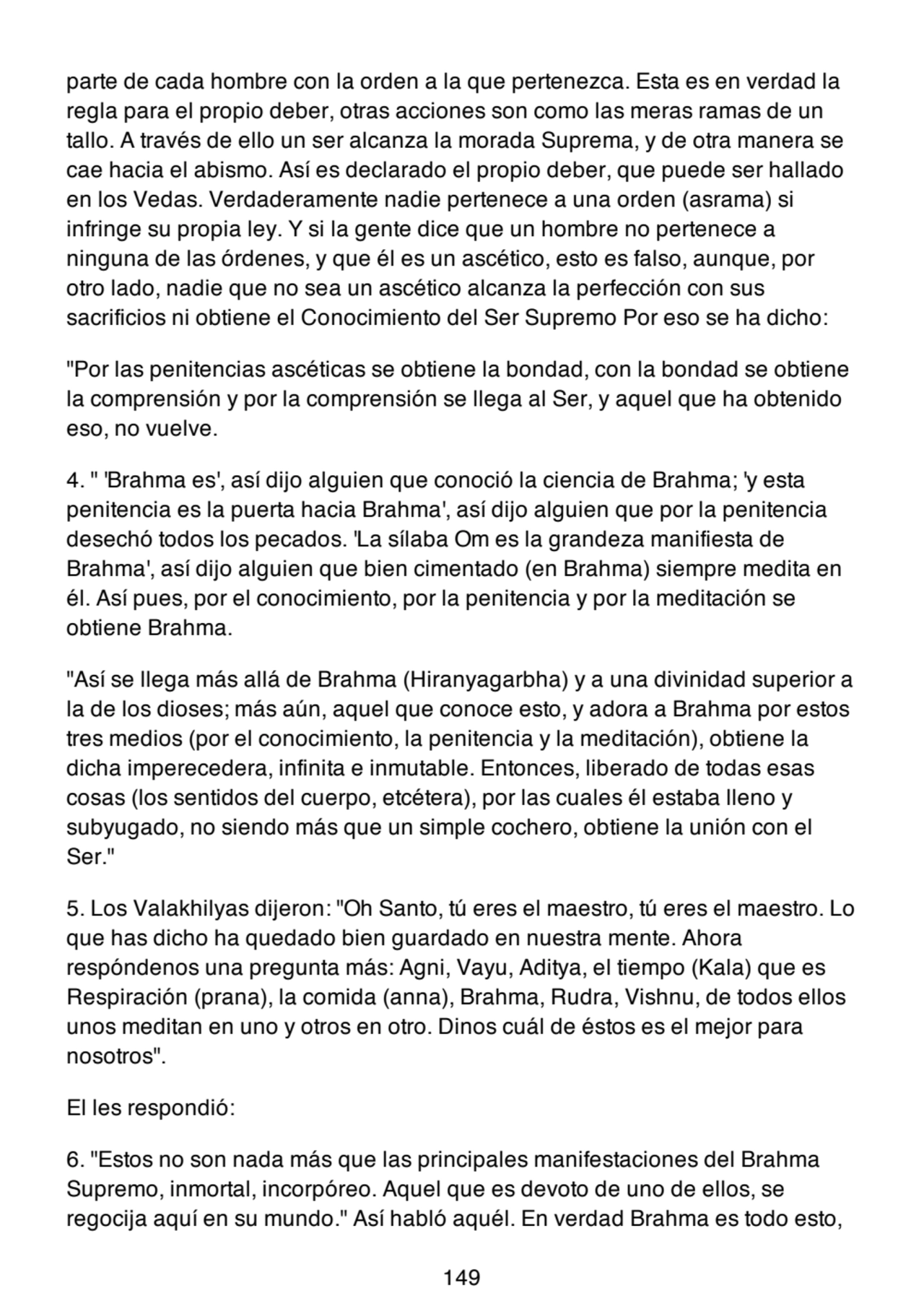 parte de cada hombre con la orden a la que pertenezca. Esta es en verdad la
regla para el propio deber, otras acciones son como las meras ramas de un
tallo. A través de ello un ser alcanza la morada Suprema, y de otra manera se
cae hacia el abismo. Así es declarado el propio deber, que puede ser hallado
en los Vedas. Verdaderamente nadie pertenece a una orden (asrama) si
infringe su propia ley. Y si la gente dice que un hombre no pertenece a
ninguna de las órdenes, y que él es un ascético, esto es falso, aunque, por
otro lado, nadie que no sea un ascético alcanza la perfección con sus
sacrificios ni obtiene el Conocimiento del Ser Supremo Por eso se ha dicho:
"Por las penitencias ascéticas se obtiene la bondad, con la bondad se obtiene
la comprensión y por la comprensión se llega al Ser, y aquel que ha obtenido
eso, no vuelve.
4. " 'Brahma es', así dijo alguien que conoció la ciencia de Brahma; 'y esta
penitencia es la puerta hacia Brahma', así dijo alguien que por la penitencia
desechó todos los pecados. 'La sílaba Om es la grandeza manifiesta de
Brahma', así dijo alguien que bien cimentado (en Brahma) siempre medita en
él. Así pues, por el conocimiento, por la penitencia y por la meditación se
obtiene Brahma.
"Así se llega más allá de Brahma (Hiranyagarbha) y a una divinidad superior a
la de los dioses; más aún, aquel que conoce esto, y adora a Brahma por estos
tres medios (por el conocimiento, la penitencia y la meditación), obtiene la
dicha imperecedera, infinita e inmutable. Entonces, liberado de todas esas
cosas (los sentidos del cuerpo, etcétera), por las cuales él estaba lleno y
subyugado, no siendo más que un simple cochero, obtiene la unión con el
Ser."
5. Los Valakhilyas dijeron: "Oh Santo, tú eres el maestro, tú eres el maestro. Lo
que has dicho ha quedado bien guardado en nuestra mente. Ahora
respóndenos una pregunta más: Agni, Vayu, Aditya, el tiempo (Kala) que es
Respiración (prana), la comida (anna), Brahma, Rudra, Vishnu, de todos ellos
unos meditan en uno y otros en otro. Dinos cuál de éstos es el mejor para
nosotros".
El les respondió:
6. "Estos no son nada más que las principales manifestaciones del Brahma
Supremo, inmortal, incorpóreo. Aquel que es devoto de uno de ellos, se
regocija aquí en su mundo." Así habló aquél. En verdad Brahma es todo esto,
149