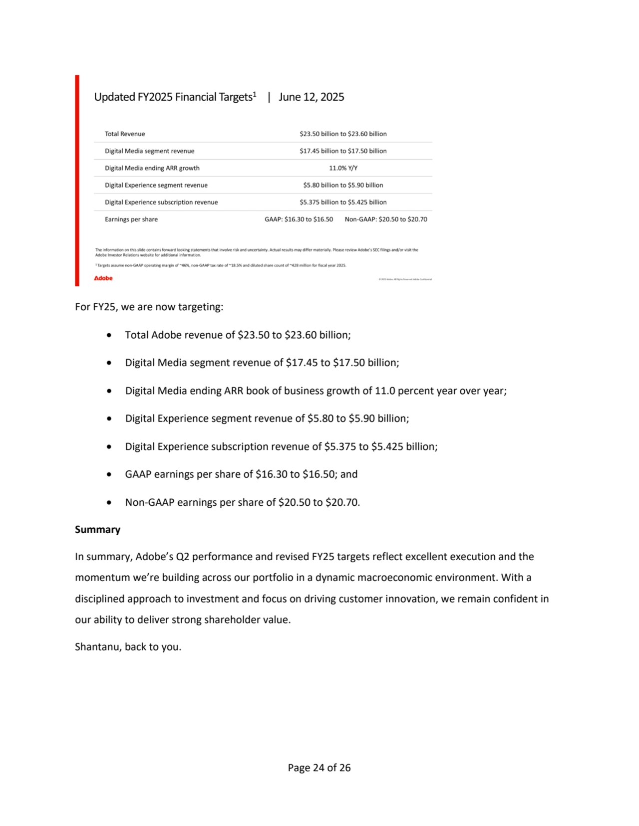 Page 24 of 26
For FY25, we are now targeting:
• Total Adobe revenue of $23.50 to $23.60 billion; 
• Digital Media segment revenue of $17.45 to $17.50 billion; 
• Digital Media ending ARR book of business growth of 11.0 percent year over year;
• Digital Experience segment revenue of $5.80 to $5.90 billion;
• Digital Experience subscription revenue of $5.375 to $5.425 billion;
• GAAP earnings per share of $16.30 to $16.50; and
• Non-GAAP earnings per share of $20.50 to $20.70.
Summary
In summary, Adobe’s Q2 performance and revised FY25 targets reflect excellent execution and the 
momentum we’re building across our portfolio in a dynamic macroeconomic environment. With a 
disciplined approach to investment and focus on driving customer innovation, we remain confident in 
our ability to deliver strong shareholder value.
Shantanu, back to you.