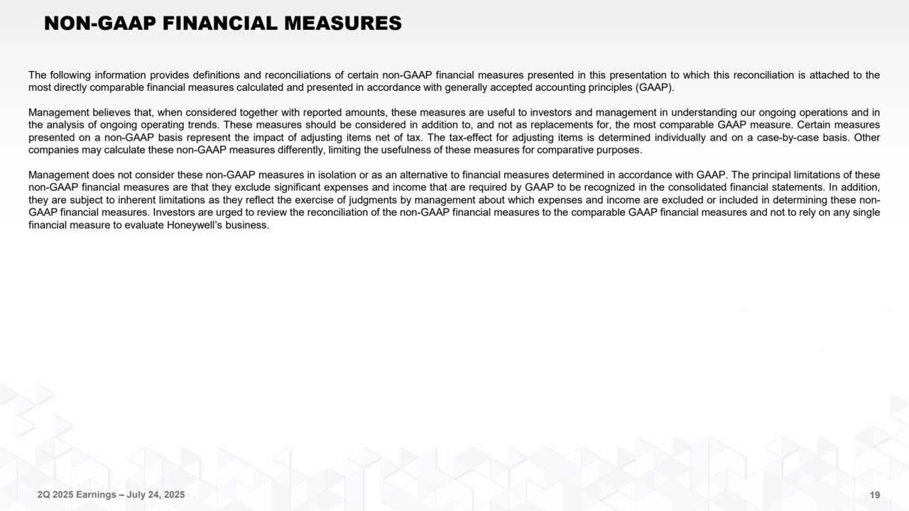 2Q 2025 Earnings – July 24, 2025 19
NON-GAAP FINANCIAL MEASURES
The following information provides definitions and reconciliations of certain non-GAAP financial measures presented in this presentation to which this reconciliation is attached to the
most directly comparable financial measures calculated and presented in accordance with generally accepted accounting principles (GAAP).
Management believes that, when considered together with reported amounts, these measures are useful to investors and management in understanding our ongoing operations and in
the analysis of ongoing operating trends. These measures should be considered in addition to, and not as replacements for, the most comparable GAAP measure. Certain measures
presented on a non-GAAP basis represent the impact of adjusting items net of tax. The tax-effect for adjusting items is determined individually and on a case-by-case basis. Other
companies may calculate these non-GAAP measures differently, limiting the usefulness of these measures for comparative purposes.
Management does not consider these non-GAAP measures in isolation or as an alternative to financial measures determined in accordance with GAAP. The principal limitations of these
non-GAAP financial measures are that they exclude significant expenses and income that are required by GAAP to be recognized in the consolidated financial statements. In addition,
they are subject to inherent limitations as they reflect the exercise of judgments by management about which expenses and income are excluded or included in determining these nonGAAP financial measures. Investors are urged to review the reconciliation of the non-GAAP financial measures to the comparable GAAP financial measures and not to rely on any single
financial measure to evaluate Honeywell’s business.