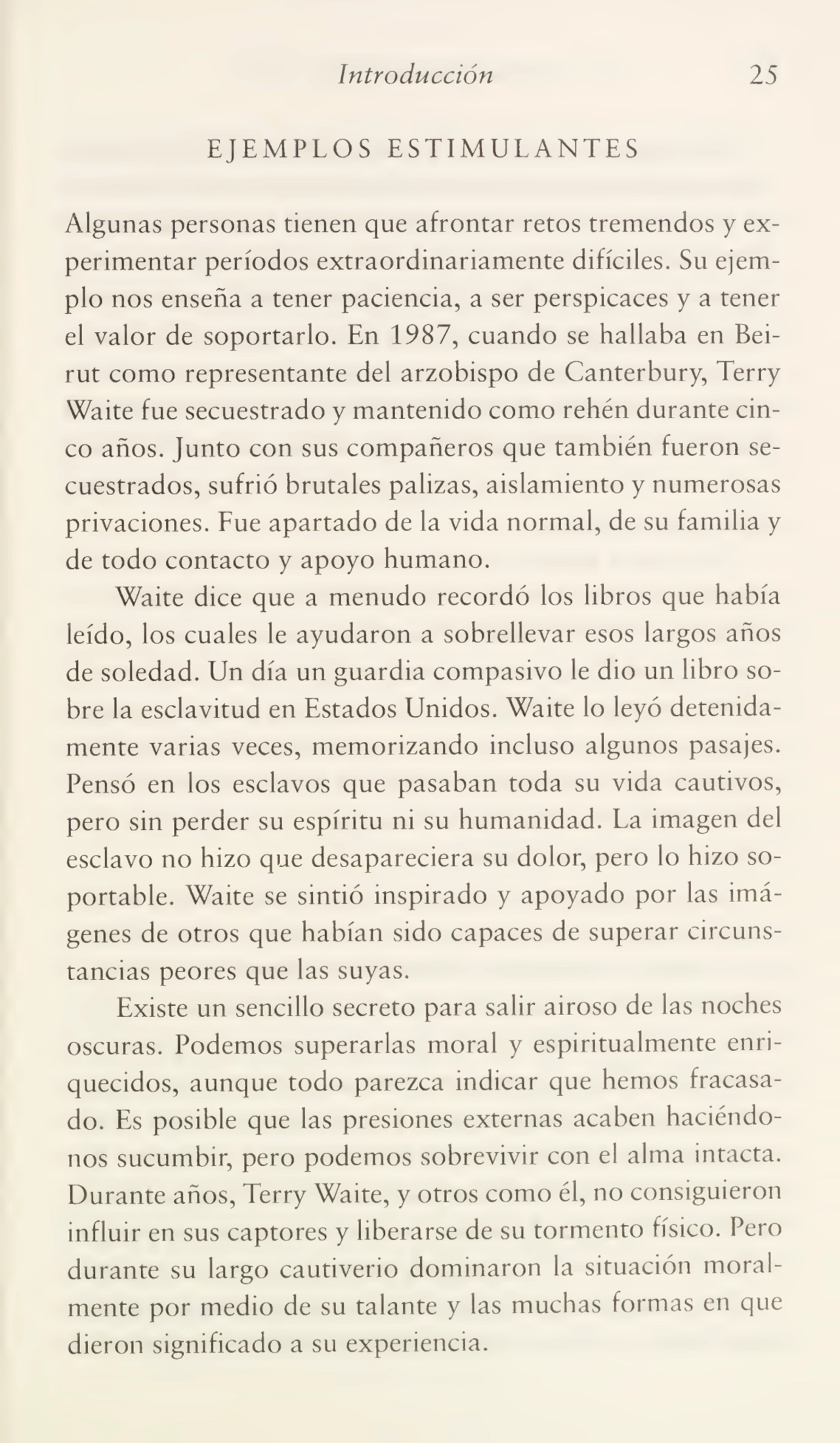 Introducción 25
EJEMPLOS ESTIMULANTES
Algunas personas tienen que afrontar retos tremendos y ex¬
perimentar períodos extraordinariamente difíciles. Su ejem¬
plo nos enseña a tener paciencia, a ser perspicaces y a tener
el valor de soportarlo. En 1987, cuando se hallaba en Bei¬
rut como representante del arzobispo de Canterbury, Terry
Waite fue secuestrado y mantenido como rehén durante cin¬
co años. Junto con sus compañeros que también fueron se¬
cuestrados, sufrió brutales palizas, aislamiento y numerosas
privaciones. Fue apartado de la vida normal, de su familia y
de todo contacto y apoyo humano.
Waite dice que a menudo recordó los libros que había
leído, los cuales le ayudaron a sobrellevar esos largos años
de soledad. Un día un guardia compasivo le dio un libro so¬
bre la esclavitud en Estados Unidos. Waite lo leyó detenida¬
mente varias veces, memorizando incluso algunos pasajes.
Pensó en los esclavos que pasaban toda su vida cautivos,
pero sin perder su espíritu ni su humanidad. La imagen del
esclavo no hizo que desapareciera su dolor, pero lo hizo so¬
portable. Waite se sintió inspirado y apoyado por las imá¬
genes de otros que habían sido capaces de superar circuns¬
tancias peores que las suyas.
Existe un sencillo secreto para salir airoso de las noches
oscuras. Podemos superarlas moral y espiritualmente enri¬
quecidos, aunque todo parezca indicar que hemos fracasa¬
do. Es posible que las presiones externas acaben haciéndo¬
nos sucumbir, pero podemos sobrevivir con el alma intacta.
Durante años, Terry Waite, y otros como él, no consiguieron
influir en sus captores y liberarse de su tormento físico. Pero
durante su largo cautiverio dominaron la situación moral¬
mente por medio de su talante y las muchas formas en que
dieron significado a su experiencia.