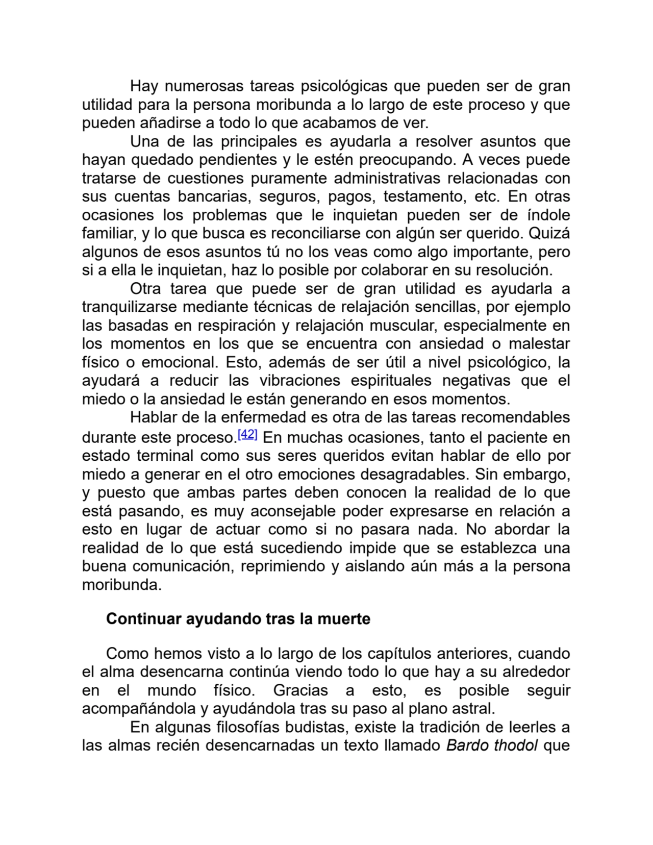 Hay numerosas tareas psicológicas que pueden ser de gran
utilidad para la persona moribunda a lo largo de este proceso y que
pueden añadirse a todo lo que acabamos de ver.
Una de las principales es ayudarla a resolver asuntos que
hayan quedado pendientes y le estén preocupando. A veces puede
tratarse de cuestiones puramente administrativas relacionadas con
sus cuentas bancarias, seguros, pagos, testamento, etc. En otras
ocasiones los problemas que le inquietan pueden ser de índole
familiar, y lo que busca es reconciliarse con algún ser querido. Quizá
algunos de esos asuntos tú no los veas como algo importante, pero
si a ella le inquietan, haz lo posible por colaborar en su resolución.
Otra tarea que puede ser de gran utilidad es ayudarla a
tranquilizarse mediante técnicas de relajación sencillas, por ejemplo
las basadas en respiración y relajación muscular, especialmente en
los momentos en los que se encuentra con ansiedad o malestar
físico o emocional. Esto, además de ser útil a nivel psicológico, la
ayudará a reducir las vibraciones espirituales negativas que el
miedo o la ansiedad le están generando en esos momentos.
Hablar de la enfermedad es otra de las tareas recomendables
durante este proceso.[42] En muchas ocasiones, tanto el paciente en
estado terminal como sus seres queridos evitan hablar de ello por
miedo a generar en el otro emociones desagradables. Sin embargo,
y puesto que ambas partes deben conocen la realidad de lo que
está pasando, es muy aconsejable poder expresarse en relación a
esto en lugar de actuar como si no pasara nada. No abordar la
realidad de lo que está sucediendo impide que se establezca una
buena comunicación, reprimiendo y aislando aún más a la persona
moribunda.
Continuar ayudando tras la muerte
Como hemos visto a lo largo de los capítulos anteriores, cuando
el alma desencarna continúa viendo todo lo que hay a su alrededor
en el mundo físico. Gracias a esto, es posible seguir
acompañándola y ayudándola tras su paso al plano astral.
En algunas filosofías budistas, existe la tradición de leerles a
las almas recién desencarnadas un texto llamado Bardo thodol que