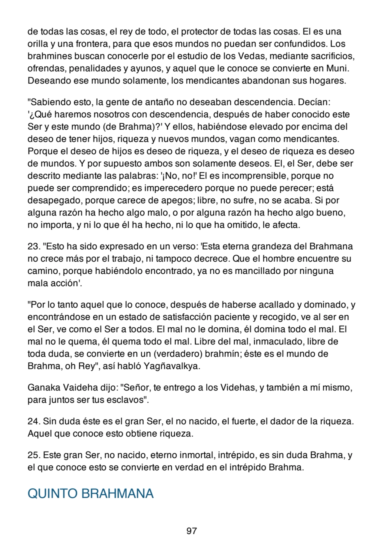de todas las cosas, el rey de todo, el protector de todas las cosas. El es una
orilla y una frontera, para que esos mundos no puedan ser confundidos. Los
brahmines buscan conocerle por el estudio de los Vedas, mediante sacrificios,
ofrendas, penalidades y ayunos, y aquel que le conoce se convierte en Muni.
Deseando ese mundo solamente, los mendicantes abandonan sus hogares.
"Sabiendo esto, la gente de antaño no deseaban descendencia. Decían:
'¿Qué haremos nosotros con descendencia, después de haber conocido este
Ser y este mundo (de Brahma)?' Y ellos, habiéndose elevado por encima del
deseo de tener hijos, riqueza y nuevos mundos, vagan como mendicantes.
Porque el deseo de hijos es deseo de riqueza, y el deseo de riqueza es deseo
de mundos. Y por supuesto ambos son solamente deseos. El, el Ser, debe ser
descrito mediante las palabras: '¡No, no!' El es incomprensible, porque no
puede ser comprendido; es imperecedero porque no puede perecer; está
desapegado, porque carece de apegos; libre, no sufre, no se acaba. Si por
alguna razón ha hecho algo malo, o por alguna razón ha hecho algo bueno,
no importa, y ni lo que él ha hecho, ni lo que ha omitido, le afecta.
23. "Esto ha sido expresado en un verso: 'Esta eterna grandeza del Brahmana
no crece más por el trabajo, ni tampoco decrece. Que el hombre encuentre su
camino, porque habiéndolo encontrado, ya no es mancillado por ninguna
mala acción'.
"Por lo tanto aquel que lo conoce, después de haberse acallado y dominado, y
encontrándose en un estado de satisfacción paciente y recogido, ve al ser en
el Ser, ve como el Ser a todos. El mal no le domina, él domina todo el mal. El
mal no le quema, él quema todo el mal. Libre del mal, inmaculado, libre de
toda duda, se convierte en un (verdadero) brahmín; éste es el mundo de
Brahma, oh Rey", así habló Yagñavalkya.
Ganaka Vaideha dijo: "Señor, te entrego a los Videhas, y también a mí mismo,
para juntos ser tus esclavos".
24. Sin duda éste es el gran Ser, el no nacido, el fuerte, el dador de la riqueza.
Aquel que conoce esto obtiene riqueza.
25. Este gran Ser, no nacido, eterno inmortal, intrépido, es sin duda Brahma, y
el que conoce esto se convierte en verdad en el intrépido Brahma.
QUINTO BRAHMANA
97