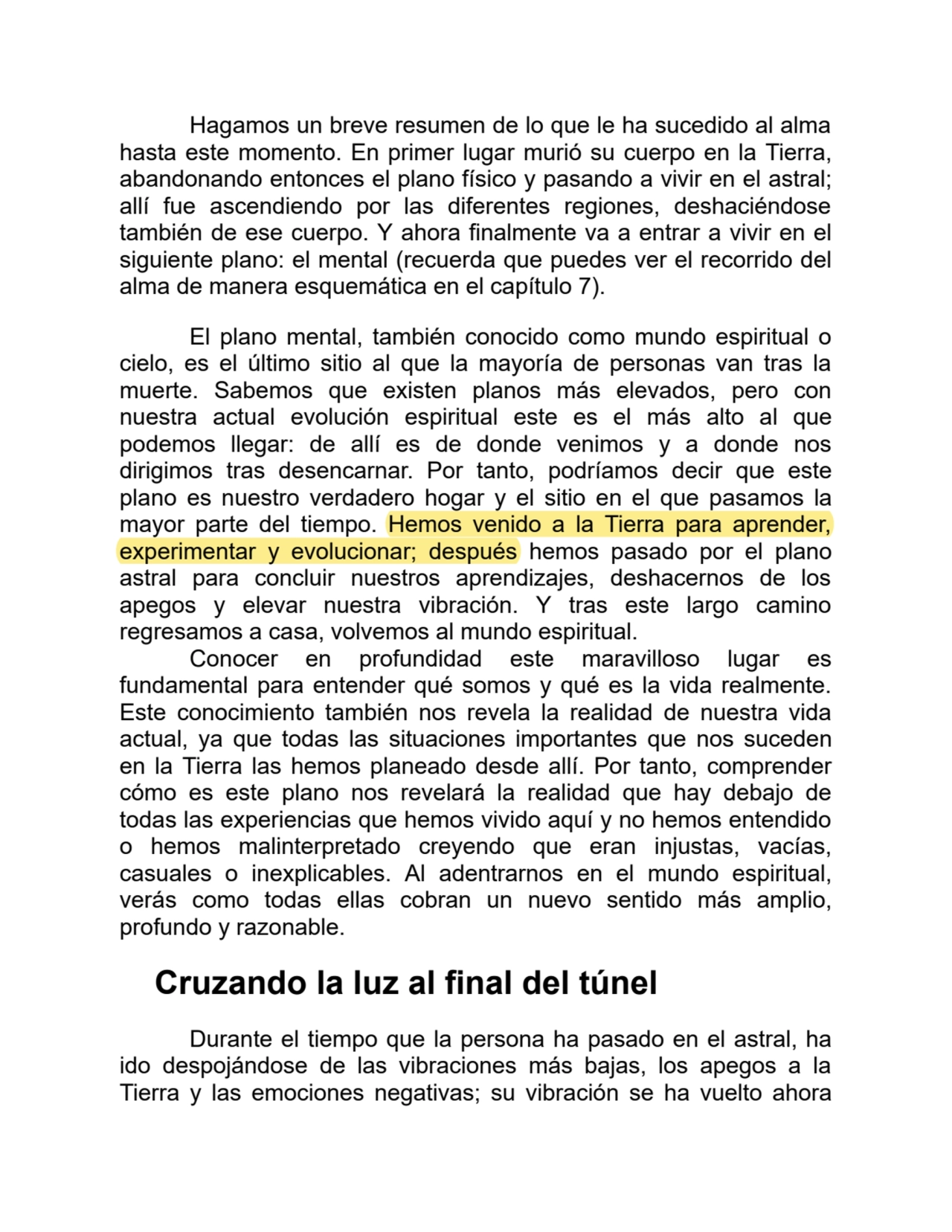 Hagamos un breve resumen de lo que le ha sucedido al alma
hasta este momento. En primer lugar murió su cuerpo en la Tierra,
abandonando entonces el plano físico y pasando a vivir en el astral;
allí fue ascendiendo por las diferentes regiones, deshaciéndose
también de ese cuerpo. Y ahora finalmente va a entrar a vivir en el
siguiente plano: el mental (recuerda que puedes ver el recorrido del
alma de manera esquemática en el capítulo 7).
El plano mental, también conocido como mundo espiritual o
cielo, es el último sitio al que la mayoría de personas van tras la
muerte. Sabemos que existen planos más elevados, pero con
nuestra actual evolución espiritual este es el más alto al que
podemos llegar: de allí es de donde venimos y a donde nos
dirigimos tras desencarnar. Por tanto, podríamos decir que este
plano es nuestro verdadero hogar y el sitio en el que pasamos la
mayor parte del tiempo. Hemos venido a la Tierra para aprender,
experimentar y evolucionar; después hemos pasado por el plano
astral para concluir nuestros aprendizajes, deshacernos de los
apegos y elevar nuestra vibración. Y tras este largo camino
regresamos a casa, volvemos al mundo espiritual.
Conocer en profundidad este maravilloso lugar es
fundamental para entender qué somos y qué es la vida realmente.
Este conocimiento también nos revela la realidad de nuestra vida
actual, ya que todas las situaciones importantes que nos suceden
en la Tierra las hemos planeado desde allí. Por tanto, comprender
cómo es este plano nos revelará la realidad que hay debajo de
todas las experiencias que hemos vivido aquí y no hemos entendido
o hemos malinterpretado creyendo que eran injustas, vacías,
casuales o inexplicables. Al adentrarnos en el mundo espiritual,
verás como todas ellas cobran un nuevo sentido más amplio,
profundo y razonable.
Cruzando la luz al final del túnel
Durante el tiempo que la persona ha pasado en el astral, ha
ido despojándose de las vibraciones más bajas, los apegos a la
Tierra y las emociones negativas; su vibración se ha vuelto ahora